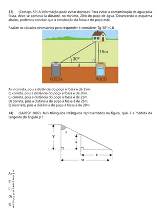 (Ceeteps-SP) A informação pode evitar doenças:"Para evitar a contaminação da água pela
fossa, deve-se construí-la distante, no mínimo, 20m do poço de água."Observando o esquema
abaixo, podemos concluir que a construção da fossa e do poço está:
Realize os cálculos necessários para responder e considere: Tg 30°=0,6
A) incorreta, pois a distância do poço à fossa é de 15m.
B) correta, pois a distância do poço à fossa é de 20m.
C) correta, pois a distância do poço à fossa é de 22m.
D) correta, pois a distância do poço à fossa é de 25m.
E) incorreta, pois a distância do poço à fossa é de 29m.
(SARESP 2007). Nos triângulos retângulos representados na figura, qual é a medida da
tangente do ângulo β ?
A)
3
5
B)
3
2
C)
4
3
D)
4
5
E)
5
4
 