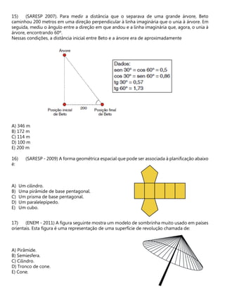 (SARESP 2007). Para medir a distância que o separava de uma grande árvore, Beto
caminhou 200 metros em uma direção perpendicular à linha imaginária que o unia à árvore. Em
seguida, mediu o ângulo entre a direção em que andou e a linha imaginária que, agora, o unia à
árvore, encontrando 60º.
Nessas condições, a distância inicial entre Beto e a árvore era de aproximadamente
A) 346 m
B) 172 m
C) 114 m
D) 100 m
E) 200 m
(SARESP - 2009) A forma geométrica espacial que pode ser associada à planificação abaixo
é:
A) Um cilindro.
B) Uma pirâmide de base pentagonal.
C) Um prisma de base pentagonal.
D) Um paralelepípedo.
E) Um cubo.
(ENEM - 2011) A figura seguinte mostra um modelo de sombrinha muito usado em países
orientais. Esta figura é uma representação de uma superfície de revolução chamada de:
A) Pirâmide.
B) Semiesfera.
C) Cilindro.
D) Tronco de cone.
E) Cone.
 