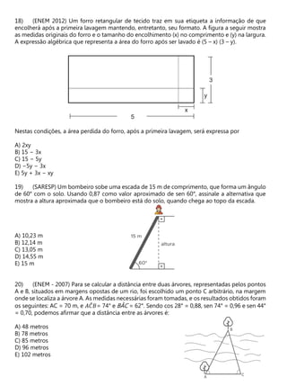 (ENEM 2012) Um forro retangular de tecido traz em sua etiqueta a informação de que
encolherá após a primeira lavagem mantendo, entretanto, seu formato. A figura a seguir mostra
as medidas originais do forro e o tamanho do encolhimento (x) no comprimento e (y) na largura.
A expressão algébrica que representa a área do forro após ser lavado é (5 – x) (3 – y).
Nestas condições, a área perdida do forro, após a primeira lavagem, será expressa por
A) 2xy
B) 15 − 3x
C) 15 − 5y
D) −5y − 3x
E) 5y + 3x − xy
(SARESP) Um bombeiro sobe uma escada de 15 m de comprimento, que forma um ângulo
de 60° com o solo. Usando 0,87 como valor aproximado de sen 60°, assinale a alternativa que
mostra a altura aproximada que o bombeiro está do solo, quando chega ao topo da escada.
A) 10,23 m
B) 12,14 m
C) 13,05 m
D) 14,55 m
E) 15 m
(ENEM - 2007) Para se calcular a distância entre duas árvores, representadas pelos pontos
A e B, situados em margens opostas de um rio, foi escolhido um ponto C arbitrário, na margem
onde se localiza a árvore A. As medidas necessárias foram tomadas, e os resultados obtidos foram
os seguintes: AC = 70 m, e 𝐴𝐶
̂𝐵= 74° e BÂC = 62°. Sendo cos 28° = 0,88, sen 74° = 0,96 e sen 44°
= 0,70, podemos afirmar que a distância entre as árvores é:
A) 48 metros
B) 78 metros
C) 85 metros
D) 96 metros
E) 102 metros
 