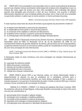 (ENEM 2017) Uma sociedade é uma associação mais ou menos autossuficiente de pessoas
que em suas relações mútuas reconhecem certas regras de conduta como obrigatórias e que, na
maioria das vezes, agem de acordo com elas. Uma sociedade é bem ordenada não apenas
quando está planejada para promover o bem de seus membros, mas quando é também
efetivamente regulada por uma concepção pública de justiça. Isto é, trata-se de uma sociedade
na qual todos aceitam, e sabem que os outros aceitam, o mesmo princípio de justiça.
RAWLS, J. Uma teoria da justiça. São Paulo: Martins Fontes, 1997 (adaptado).
A visão expressa nesse texto do século XX remete a qual aspecto do pensamento moderno?
A) A relação entre liberdade e autonomia do Liberalismo.
B) A independência entre poder e moral do Racionalismo.
C) A convenção entre cidadãos e soberano do Absolutismo.
D) A dialética entre indivíduo e governo autocrata do Idealismo.
E) A contraposição entre bondade e condição selvagem do Naturalismo
(ENEM 2019) A Declaração Universal dos Direitos Humanos, adotada e proclamada pela
Assembleia Geral da ONU na Resolução 217-A, de 10 de dezembro de 1948, foi um
acontecimento histórico de grande relevância. Ao afirmar, pela primeira vez em escala planetária,
o papel dos direitos humanos na convivência coletiva, pode ser considerada um evento inaugural
de uma nova concepção de vida internacional.
LAFER, C. Declaração Universal dos Direitos Humanos (1948). In: MAGNOLI, D. (Org.). História da paz. São
Paulo: Contexto, 2008.
A declaração citada no texto introduziu uma nova concepção nas relações internacionais ao
possibilitar a:
A) superação da soberania estatal.
B) defesa dos grupos vulneráveis.
C) redução da truculência belicista.
D) impunidade dos atos criminosos.
E) inibição dos choques civilizacionais
(ENEM 2018) O século XVIII é, por diversas razões, um século diferenciado. Razão e
experimentação se aliavam no que se acreditava ser o verdadeiro caminho para o
estabelecimento do conhecimento científico, por tanto tempo almejado. O fato, a análise e a
indução passavam a ser parceiros fundamentais da razão. É ainda no século XVIII que o homem
começa a tomar consciência de sua situação na história.
ODALIA, N. In: PINSKY, J.; PINSKY. C. B. História da cidadania. São Paulo: Contexto. 2003.
No ambiente cultural do Antigo Regime, a discussão filosófica mencionada no texto tinha como
uma de suas características a:
A) aproximação entre inovação e saberes antigos.
B) conciliação entre revelação e metafísica platônica.
C) vinculação entre escolástica e práticas de pesquisa.
D) separação entre teologia e fundamentalismo religioso.
E) contraposição entre clericalismo e liberdade de pensamento.
 
