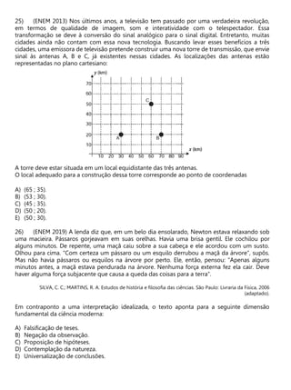 (ENEM 2013) Nos últimos anos, a televisão tem passado por uma verdadeira revolução,
em termos de qualidade de imagem, som e interatividade com o telespectador. Essa
transformação se deve à conversão do sinal analógico para o sinal digital. Entretanto, muitas
cidades ainda não contam com essa nova tecnologia. Buscando levar esses benefícios a três
cidades, uma emissora de televisão pretende construir uma nova torre de transmissão, que envie
sinal às antenas A, B e C, já existentes nessas cidades. As localizações das antenas estão
representadas no plano cartesiano:
A torre deve estar situada em um local equidistante das três antenas.
O local adequado para a construção dessa torre corresponde ao ponto de coordenadas
A) (65 ; 35).
B) (53 ; 30).
C) (45 ; 35).
D) (50 ; 20).
E) (50 ; 30).
(ENEM 2019) A lenda diz que, em um belo dia ensolarado, Newton estava relaxando sob
uma macieira. Pássaros gorjeavam em suas orelhas. Havia uma brisa gentil. Ele cochilou por
alguns minutos. De repente, uma maçã caiu sobre a sua cabeça e ele acordou com um susto.
Olhou para cima. “Com certeza um pássaro ou um esquilo derrubou a maçã da árvore”, supôs.
Mas não havia pássaros ou esquilos na árvore por perto. Ele, então, pensou: “Apenas alguns
minutos antes, a maçã estava pendurada na árvore. Nenhuma força externa fez ela cair. Deve
haver alguma força subjacente que causa a queda das coisas para a terra”.
SILVA, C. C.; MARTINS, R. A. Estudos de história e filosofia das ciências. São Paulo: Livraria da Física, 2006
(adaptado).
Em contraponto a uma interpretação idealizada, o texto aponta para a seguinte dimensão
fundamental da ciência moderna:
A) Falsificação de teses.
B) Negação da observação.
C) Proposição de hipóteses.
D) Contemplação da natureza.
E) Universalização de conclusões.
 