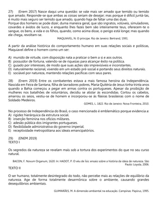 (Enem 2017) Nasce daqui uma questão: se vale mais ser amado que temido ou temido
que amado. Responde-se que ambas as coisas seriam de desejar; mas porque é difícil juntá-las,
é muito mais seguro ser temido que amado, quando haja de faltar uma das duas.
Porque dos homens se pode dizer, duma maneira geral, que são ingratos, volúveis, simuladores,
covardes e ávidos de lucro, e enquanto lhes fazes bem são inteiramente teus, oferecem-te o
sangue, os bens, a vida e os filhos, quando, como acima disse, o perigo está longe; mas quando
ele chega, revoltam-se.
MAQUIAVEL, N. O príncipe. Rio de Janeiro: Bertrand, 1991.
A partir da análise histórica do comportamento humano em suas relações sociais e políticas,
Maquiavel define o homem como um ser:
A) munido de virtude, com disposição nata a praticar o bem a si e aos outros.
B) possuidor de fortuna, valendo-se de riquezas para alcançar êxito na política.
C) guiado por interesses, de modo que suas ações são imprevisíveis e inconstantes.
D) naturalmente racional, vivendo em um estado pré-social e portando seus direitos naturais.
E) sociável por natureza, mantendo relações pacíficas com seus pares.
(Enem 2019) Entre os combatentes estava a mais famosa heroína da Independência.
Nascida em Feira de Santana, filha de lavradores pobres, Maria Quitéria de Jesus tinha trinta anos
quando a Bahia começou a pegar em armas contra os portugueses. Apesar da proibição de
mulheres nos batalhões de voluntários, decidiu se alistar às escondidas. Cortou os cabelos,
amarrou os seios, vestiu-se de homem e incorporou-se às fileiras brasileiras com o nome de
Soldado Medeiros.
GOMES, L. 1822. Rio de Janeiro: Nova Fronteira, 2010.
No processo de Independência do Brasil, o caso mencionado é emblemático porque evidencia a:
A) rigidez hierárquica da estrutura social.
B) inserção feminina nos ofícios militares.
C) adesão pública dos imigrantes portugueses.
D) flexibilidade administrativa do governo imperial.
E) receptividade metropolitana aos ideais emancipatórios.
(ENEM 2019)
TEXTO I
Os segredos da natureza se revelam mais sob a tortura dos experimentos do que no seu curso
natural.
BACON, F. Novum Organum, 1620. In: HADOT, P. O véu de Ísis: ensaio sobre a história da ideia de natureza. São
Paulo: Loyola, 2006.
TEXTO II
O ser humano, totalmente desintegrado do todo, não percebe mais as relações de equilíbrio da
natureza. Age de forma totalmente desarmônica sobre o ambiente, causando grandes
desequilíbrios ambientais.
GUIMARÃES, M. A dimensão ambiental na educação. Campinas: Papirus, 1995.
 