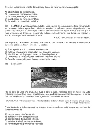 Os textos indicam uma relação da sociedade diante da natureza caracterizada pela:
A) objetificação do espaço físico.
B) retomada do modelo criacionista.
C) recuperação do legado ancestral.
D) infalibilidade do método científico.
E) formação da cosmovisão holística.
(ENEM 2019) Vemos que toda cidade é uma espécie de comunidade, e toda comunidade
se forma com vistas a algum bem, pois todas as ações de todos os homens são praticadas com
vistas ao que lhe parece um bem; se todas as comunidades visam algum bem, é evidente que a
mais importante de todas elas e que inclui todas as outras tem mais que todas este objetivo e
visa ao mais importante de todos os bens.
ARISTÓTELES. Política. Brasília: UnB,1988.
No fragmento, Aristóteles promove uma reflexão que associa dois elementos essenciais à
discussão sobre a vida em comunidade, a saber:
A) Ética e política, pois conduzem à eudaimonia.
B) Retórica e linguagem, pois cuidam dos discursos na ágora.
C) Metafísica e ontologia, pois tratam da filosofia primeira.
D) Democracia e sociedade, pois se referem a relações sociais.
E) Geração e corrupção, pois abarcam o campo da physis.
(Enem 2019)
Fala-se aqui de uma arte criada nas ruas e para as ruas, marcadas antes de tudo pela vida
cotidiana, seus conflitos e suas possibilidades, que poderiam envolver técnicas, agentes e temas
que não fossem encontrados nas instituições mais tradicionais e formais.
VALVERDE, R. R. H. F. Os limites da inversão: a heterotopia do Beco do Batman. Boletim Goiano de Geografia (Online). Goiânia,
v. 37, n. 2, maio/ago. 2017 (adaptado).
A manifestação artística expressa na imagem e apresentada no texto integra um movimento
contemporâneo de:
A) regulação das relações sociais.
B) apropriação dos espaços públicos.
C) padronização das culturas urbanas.
D) valorização dos formalismos estéticos.
E) revitalização dos patrimônios históricos.
 