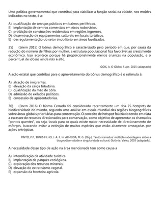 Uma política governamental que contribui para viabilizar a função social da cidade, nos moldes
indicados no texto, é a:
A) qualificação de serviços públicos em bairros periféricos.
B) implantação de centros comerciais em eixos rodoviários.
C) proibição de construções residenciais em regiões íngremes.
D) disseminação de equipamentos culturais em locais turísticos.
E) desregulamentação do setor imobiliário em áreas favelizadas.
(Enem 2019) O bônus demográfico é caracterizado pelo período em que, por causa da
redução do número de filhos por mulher, a estrutura populacional fica favorável ao crescimento
econômico. Isso acontece porque há proporcionalmente menos crianças na população, e o
percentual de idosos ainda não é alto.
GOIS, A. O Globo, 5 abr. 2015 (adaptado)
A ação estatal que contribui para o aproveitamento do bônus demográfico é o estímulo à:
A) atração de imigrantes.
B) elevação da carga tributária.
C) qualificação da mão de obra.
D) admissão de exilados políticos.
E) concessão de aposentadorias.
(Enem 2016) O bioma Cerrado foi considerado recentemente um dos 25 hotspots de
biodiversidade do mundo, segundo uma análise em escala mundial das regiões biogeográficas
sobre áreas globais prioritárias para conservação. O conceito de hotspot foi criado tendo em vista
a escassez de recursos direcionados para conservação, como objetivo de apresentar os chamados
“pontos quentes”, ou seja, locais para os quais existe maior necessidade de direcionamento de
esforços, buscando evitar a extinção de muitas espécies que estão altamente ameaçadas por
ações antrópicas.
PINTO, P.P.; DINIZ-FILHO, J. A. F. In: ALMEIDA, M. G. (Org.). Tantos cerrados: múltiplas abordagens sobre a
biogeodiversidade e singularidade cultural. Goiânia: Vieira, 2005 (adaptado).
A necessidade desse tipo de ação na área mencionada tem como causa a
A) intensificação da atividade turística.
B) implantação de parques ecológicos.
C) exploração dos recursos minerais.
D) elevação do extrativismo vegetal.
E) expansão da fronteira agrícola.
 