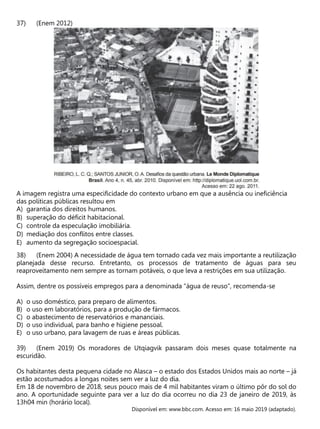 (Enem 2012)
A imagem registra uma especificidade do contexto urbano em que a ausência ou ineficiência
das políticas públicas resultou em
A) garantia dos direitos humanos.
B) superação do déficit habitacional.
C) controle da especulação imobiliária.
D) mediação dos conflitos entre classes.
E) aumento da segregação socioespacial.
(Enem 2004) A necessidade de água tem tornado cada vez mais importante a reutilização
planejada desse recurso. Entretanto, os processos de tratamento de águas para seu
reaproveitamento nem sempre as tornam potáveis, o que leva a restrições em sua utilização.
Assim, dentre os possíveis empregos para a denominada “água de reuso”, recomenda-se
A) o uso doméstico, para preparo de alimentos.
B) o uso em laboratórios, para a produção de fármacos.
C) o abastecimento de reservatórios e mananciais.
D) o uso individual, para banho e higiene pessoal.
E) o uso urbano, para lavagem de ruas e áreas públicas.
(Enem 2019) Os moradores de Utqiagvik passaram dois meses quase totalmente na
escuridão.
Os habitantes desta pequena cidade no Alasca – o estado dos Estados Unidos mais ao norte – já
estão acostumados a longas noites sem ver a luz do dia.
Em 18 de novembro de 2018, seus pouco mais de 4 mil habitantes viram o último pôr do sol do
ano. A oportunidade seguinte para ver a luz do dia ocorreu no dia 23 de janeiro de 2019, às
13h04 min (horário local).
Disponível em: www.bbc.com. Acesso em: 16 maio 2019 (adaptado).
 