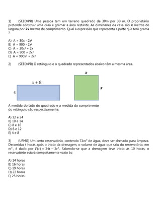 (SEED/PR) Uma pessoa tem um terreno quadrado de 30m por 30 m. O proprietário
pretende construir uma casa e gramar a área restante. As dimensões da casa são x metros de
largura por 2x metros de comprimento. Qual a expressão que representa a parte que terá grama
?
A) A = 30x - 2x²
B) A = 900 - 2x²
C) A = 30x² + 2x
D) A = 900 + 2x²
E) A = 900x² + 2x²
(SEED/PR) O retângulo e o quadrado representados abaixo têm a mesma área.
A medida do lado do quadrado e a medida do comprimento
do retângulo são respectivamente:
A) 12 e 24
B) 10 e 14
C) 8 e 16
D) 6 e 12
E) 4 e 8
(UFMG) Um certo reservatório, contendo 72𝑚³ de água, deve ser drenado para limpeza.
Decorridas t horas após o início da drenagem, o volume de água que saiu do reservatório, em
𝑚³, é dado por 𝑉(𝑡) = 24𝑡 − 2𝑡² . Sabendo-se que a drenagem teve início às 10 horas, o
reservatório estará completamente vazio às:
A) 14 horas
B) 16 horas
C) 19 horas
D) 22 horas
E) 25 horas
 