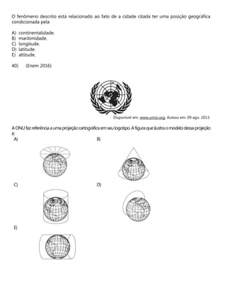 O fenômeno descrito está relacionado ao fato de a cidade citada ter uma posição geográfica
condicionada pela
A) continentalidade.
B) maritimidade.
C) longitude.
D) latitude.
E) altitude.
(Enem 2016)
Disponível em: www.unrio.org. Acesso em: 09 ago. 2013.
AONUfazreferênciaaumaprojeçãocartográficaemseulogotipo.Afiguraqueilustraomodelodessaprojeção
é:
A) B)
C) D)
E)
 