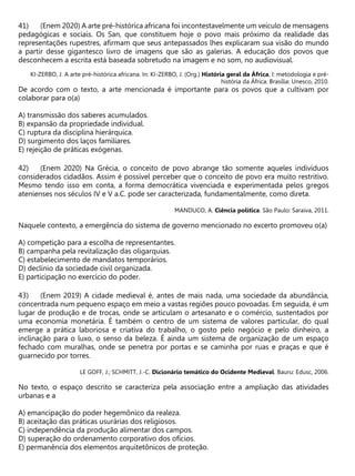 (Enem 2020) A arte pré-histórica africana foi incontestavelmente um veículo de mensagens
pedagógicas e sociais. Os San, que constituem hoje o povo mais próximo da realidade das
representações rupestres, afirmam que seus antepassados lhes explicaram sua visão do mundo
a partir desse gigantesco livro de imagens que são as galerias. A educação dos povos que
desconhecem a escrita está baseada sobretudo na imagem e no som, no audiovisual.
KI-ZERBO, J. A arte pré-histórica africana. In: KI-ZERBO, J. (Org.) História geral da África, I: metodologia e pré-
história da África. Brasília: Unesco, 2010.
De acordo com o texto, a arte mencionada é importante para os povos que a cultivam por
colaborar para o(a)
A) transmissão dos saberes acumulados.
B) expansão da propriedade individual.
C) ruptura da disciplina hierárquica.
D) surgimento dos laços familiares.
E) rejeição de práticas exógenas.
(Enem 2020) Na Grécia, o conceito de povo abrange tão somente aqueles indivíduos
considerados cidadãos. Assim é possível perceber que o conceito de povo era muito restritivo.
Mesmo tendo isso em conta, a forma democrática vivenciada e experimentada pelos gregos
atenienses nos séculos IV e V a.C. pode ser caracterizada, fundamentalmente, como direta.
MANDUCO, A. Ciência política. São Paulo: Saraiva, 2011.
Naquele contexto, a emergência do sistema de governo mencionado no excerto promoveu o(a)
A) competição para a escolha de representantes.
B) campanha pela revitalização das oligarquias.
C) estabelecimento de mandatos temporários.
D) declínio da sociedade civil organizada.
E) participação no exercício do poder.
(Enem 2019) A cidade medieval é, antes de mais nada, uma sociedade da abundância,
concentrada num pequeno espaço em meio a vastas regiões pouco povoadas. Em seguida, é um
lugar de produção e de trocas, onde se articulam o artesanato e o comércio, sustentados por
uma economia monetária. É também o centro de um sistema de valores particular, do qual
emerge a prática laboriosa e criativa do trabalho, o gosto pelo negócio e pelo dinheiro, a
inclinação para o luxo, o senso da beleza. É ainda um sistema de organização de um espaço
fechado com muralhas, onde se penetra por portas e se caminha por ruas e praças e que é
guarnecido por torres.
LE GOFF, J.; SCHMITT, J.-C. Dicionário temático do Ocidente Medieval. Bauru: Edusc, 2006.
No texto, o espaço descrito se caracteriza pela associação entre a ampliação das atividades
urbanas e a
A) emancipação do poder hegemônico da realeza.
B) aceitação das práticas usurárias dos religiosos.
C) independência da produção alimentar dos campos.
D) superação do ordenamento corporativo dos ofícios.
E) permanência dos elementos arquitetônicos de proteção.
 