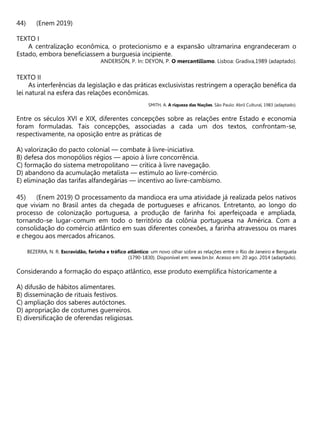 (Enem 2019)
TEXTO I
A centralização econômica, o protecionismo e a expansão ultramarina engrandeceram o
Estado, embora beneficiassem a burguesia incipiente.
ANDERSON, P. In: DEYON, P. O mercantilismo. Lisboa: Gradiva,1989 (adaptado).
TEXTO II
As interferências da legislação e das práticas exclusivistas restringem a operação benéfica da
lei natural na esfera das relações econômicas.
SMITH, A. A riqueza das Nações. São Paulo: Abril Cultural, 1983 (adaptado).
Entre os séculos XVI e XIX, diferentes concepções sobre as relações entre Estado e economia
foram formuladas. Tais concepções, associadas a cada um dos textos, confrontam-se,
respectivamente, na oposição entre as práticas de
A) valorização do pacto colonial — combate à livre-iniciativa.
B) defesa dos monopólios régios — apoio à livre concorrência.
C) formação do sistema metropolitano — crítica à livre navegação.
D) abandono da acumulação metalista — estímulo ao livre-comércio.
E) eliminação das tarifas alfandegárias — incentivo ao livre-cambismo.
(Enem 2019) O processamento da mandioca era uma atividade já realizada pelos nativos
que viviam no Brasil antes da chegada de portugueses e africanos. Entretanto, ao longo do
processo de colonização portuguesa, a produção de farinha foi aperfeiçoada e ampliada,
tornando-se lugar-comum em todo o território da colônia portuguesa na América. Com a
consolidação do comércio atlântico em suas diferentes conexões, a farinha atravessou os mares
e chegou aos mercados africanos.
BEZERRA, N. R. Escravidão, farinha e tráfico atlântico: um novo olhar sobre as relações entre o Rio de Janeiro e Benguela
(1790-1830). Disponível em: www.bn.br. Acesso em: 20 ago. 2014 (adaptado).
Considerando a formação do espaço atlântico, esse produto exemplifica historicamente a
A) difusão de hábitos alimentares.
B) disseminação de rituais festivos.
C) ampliação dos saberes autóctones.
D) apropriação de costumes guerreiros.
E) diversificação de oferendas religiosas.
 