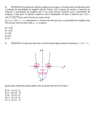 (UFSM/2014) Ao descartar detritos orgânicos nos lagos, o homem está contribuindo para
a redução da quantidade de oxigênio destes. Porém, com o passar do tempo, a natureza vai
restaurar a quantidade de oxigênio até o seu nível natural. Suponha que a quantidade de
oxigênio, t dias após os detritos orgânicos serem despejados no lago, é expressa por: 𝑓(𝑡) =
100 (
𝑡2−20𝑡+198
𝑡2+1
) por cento (%) de seu nível normal.
Se 𝑡1 e 𝑡2, com 𝑡1 < 𝑡2, representam o número de dias para que a quantidade de oxigênio seja
50% de seu nível normal, então 𝑡2 – 𝑡1 é igual a
A) −4√5.
B) −2√5.
C) 2√5.
D) 4√5.
E) 40.
(SEED/PR) A função que descreve a simetria dessa figura abaixo é dada por 𝑦 = 3𝑥2
− 3.
Quais pares ordenados desse gráfico são os pontos de zero da função ?
A) (0 , -1) e (0 , 1)
B) (-1 , 0) e (0 , -3)
C) (0 , -3) e (1 , 0)
D) (-1 , 0) e (1 , 0)
E) (-1 , 1) e (1 , -1)
 