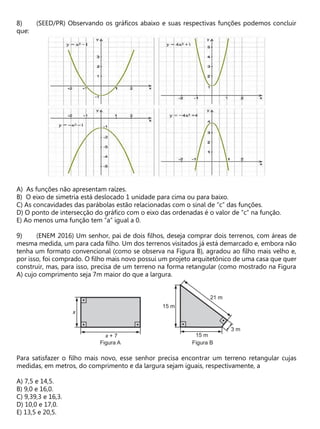 (SEED/PR) Observando os gráficos abaixo e suas respectivas funções podemos concluir
que:
A) As funções não apresentam raízes.
B) O eixo de simetria está deslocado 1 unidade para cima ou para baixo.
C) As concavidades das parábolas estão relacionadas com o sinal de “c” das funções.
D) O ponto de intersecção do gráfico com o eixo das ordenadas é o valor de “c” na função.
E) Ao menos uma função tem “a” igual a 0.
(ENEM 2016) Um senhor, pai de dois filhos, deseja comprar dois terrenos, com áreas de
mesma medida, um para cada filho. Um dos terrenos visitados já está demarcado e, embora não
tenha um formato convencional (como se observa na Figura B), agradou ao filho mais velho e,
por isso, foi comprado. O filho mais novo possui um projeto arquitetônico de uma casa que quer
construir, mas, para isso, precisa de um terreno na forma retangular (como mostrado na Figura
A) cujo comprimento seja 7m maior do que a largura.
Para satisfazer o filho mais novo, esse senhor precisa encontrar um terreno retangular cujas
medidas, em metros, do comprimento e da largura sejam iguais, respectivamente, a
A) 7,5 e 14,5.
B) 9,0 e 16,0.
C) 9,39,3 e 16,3.
D) 10,0 e 17,0.
E) 13,5 e 20,5.
 