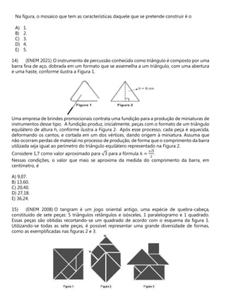 Na figura, o mosaico que tem as características daquele que se pretende construir é o
A) 1.
B) 2.
C) 3.
D) 4.
E) 5.
(ENEM 2021) O instrumento de percussão conhecido como triângulo é composto por uma
barra fina de aço, dobrada em um formato que se assemelha a um triângulo, com uma abertura
e uma haste, conforme ilustra a Figura 1.
Uma empresa de brindes promocionais contrata uma fundição para a produção de miniaturas de
instrumentos desse tipo. A fundição produz, inicialmente, peças com o formato de um triângulo
equilátero de altura h, conforme ilustra a Figura 2. Após esse processo, cada peça é aquecida,
deformando os cantos, e cortada em um dos vértices, dando origem à miniatura. Assuma que
não ocorram perdas de material no processo de produção, de forma que o comprimento da barra
utilizada seja igual ao perímetro do triângulo equilátero representado na Figura 2.
Considere 1,7 como valor aproximado para √3 para a fórmula ℎ =
𝑙√3
2
.
Nessas condições, o valor que mais se aproxima da medida do comprimento da barra, em
centímetro, é
A) 9,07.
B) 13,60.
C) 20,40.
D) 27,18.
E) 36,24.
(ENEM 2008) O tangram é um jogo oriental antigo, uma espécie de quebra-cabeça,
constituído de sete peças: 5 triângulos retângulos e isósceles, 1 paralelogramo e 1 quadrado.
Essas peças são obtidas recortando-se um quadrado de acordo com o esquema da figura 1.
Utilizando-se todas as sete peças, é possível representar uma grande diversidade de formas,
como as exemplificadas nas figuras 2 e 3.
 