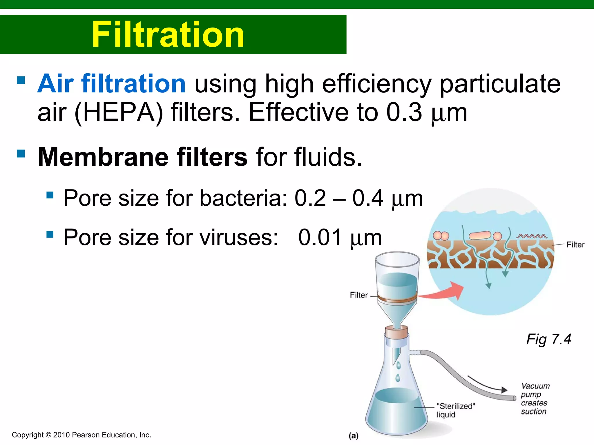 Copyright © 2010 Pearson Education, Inc.
Filtration
 Air filtration using high efficiency particulate
air (HEPA) filters. Effective to 0.3 µm
 Membrane filters for fluids.
 Pore size for bacteria: 0.2 – 0.4 µm
 Pore size for viruses: 0.01 µm
Fig 7.4
 
