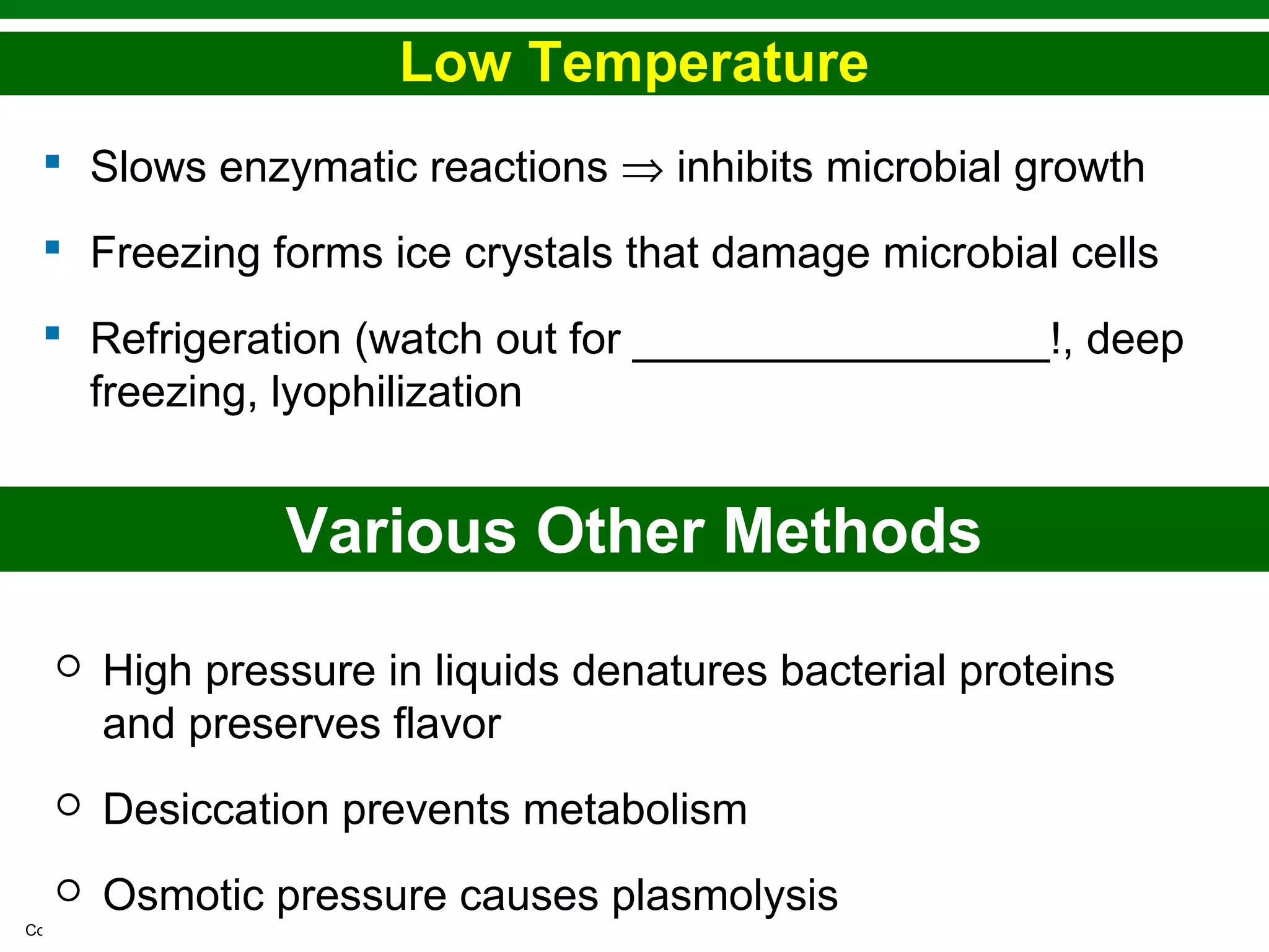 Copyright © 2010 Pearson Education, Inc.
Low Temperature
 Slows enzymatic reactions ⇒ inhibits microbial growth
 Freezing forms ice crystals that damage microbial cells
 Refrigeration (watch out for _________________!, deep
freezing, lyophilization
Various Other Methods
 High pressure in liquids denatures bacterial proteins
and preserves flavor
 Desiccation prevents metabolism
 Osmotic pressure causes plasmolysis
 