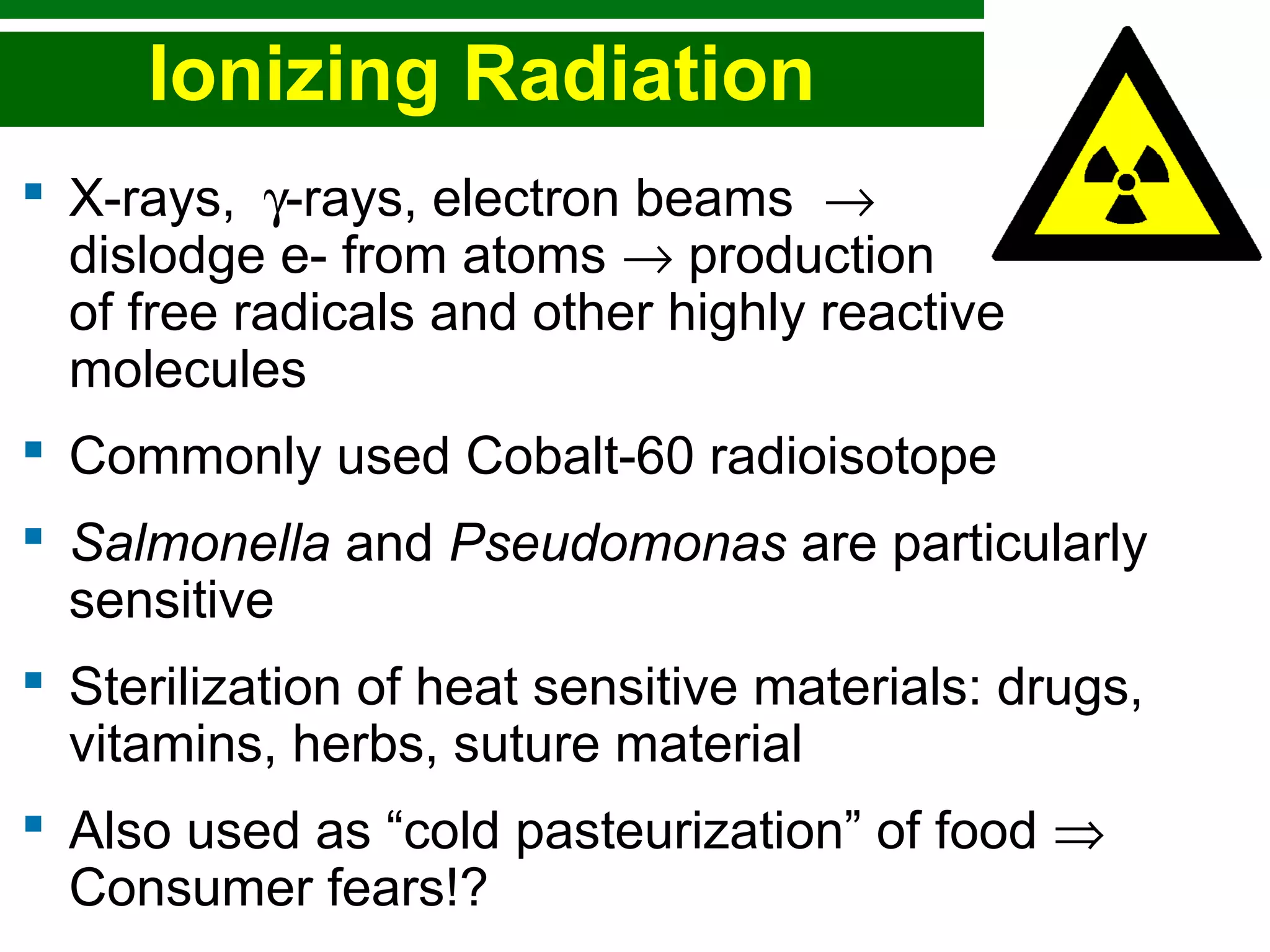 Copyright © 2010 Pearson Education, Inc.
Ionizing Radiation
 X-rays, γ-rays, electron beams →
dislodge e- from atoms → production
of free radicals and other highly reactive
molecules
 Commonly used Cobalt-60 radioisotope
 Salmonella and Pseudomonas are particularly
sensitive
 Sterilization of heat sensitive materials: drugs,
vitamins, herbs, suture material
 Also used as “cold pasteurization” of food ⇒
Consumer fears!?
 