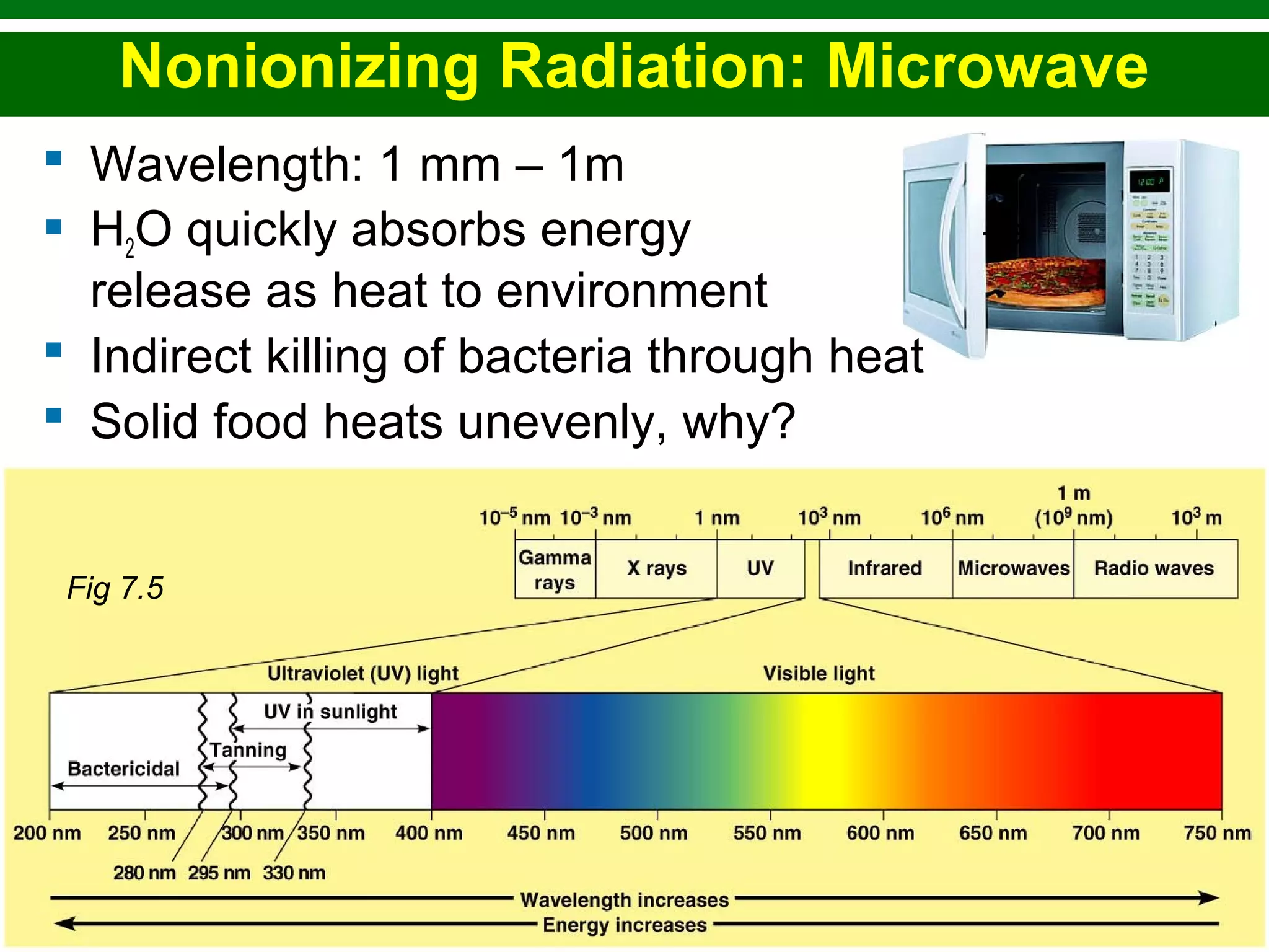 Copyright © 2010 Pearson Education, Inc.
 Wavelength: 1 mm – 1m
 H2O quickly absorbs energy →
release as heat to environment
 Indirect killing of bacteria through heat
 Solid food heats unevenly, why?
Nonionizing Radiation: Microwave
Fig 7.5
 