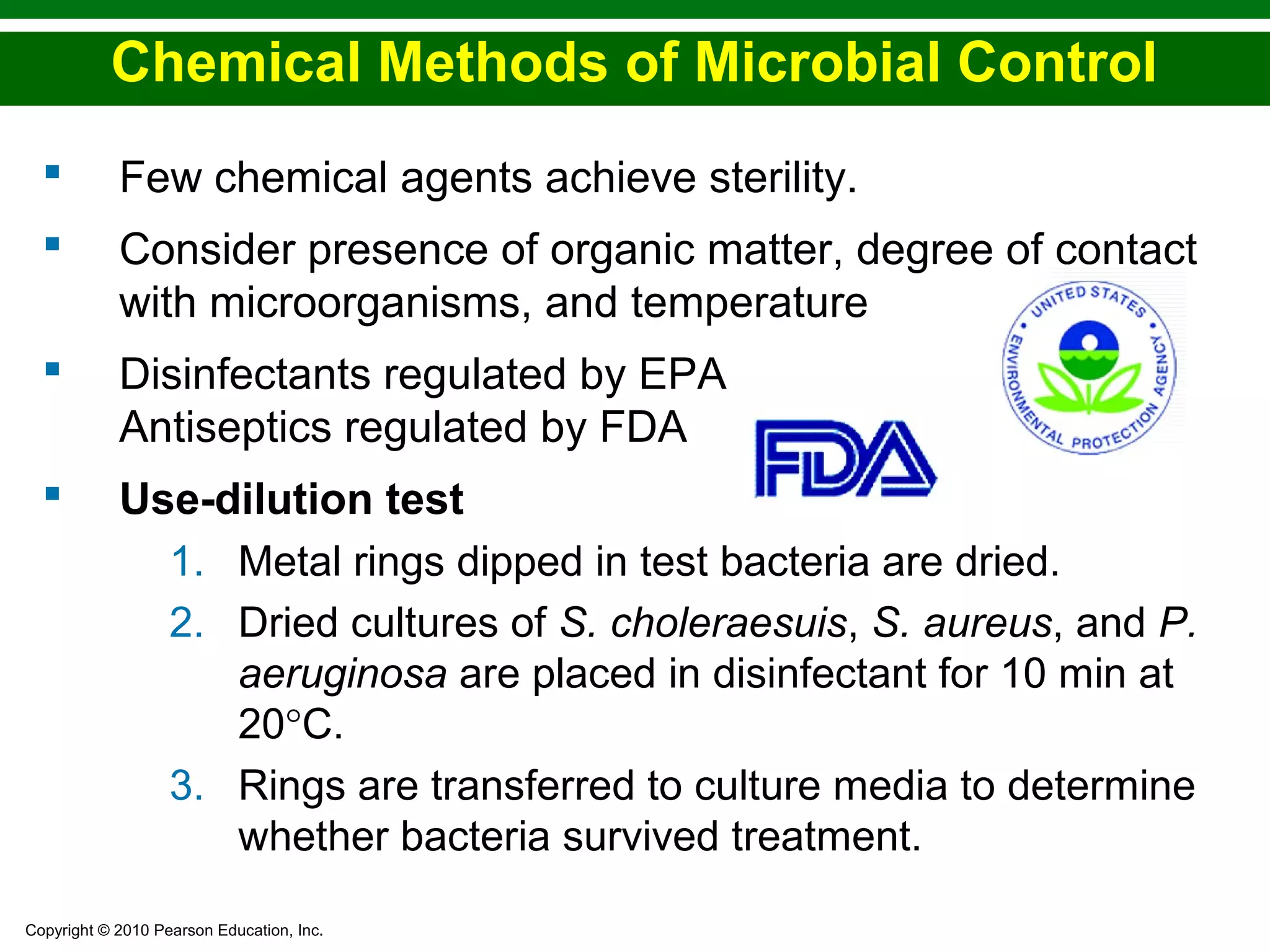 Copyright © 2010 Pearson Education, Inc.
Chemical Methods of Microbial Control
 Few chemical agents achieve sterility.
 Consider presence of organic matter, degree of contact
with microorganisms, and temperature
 Disinfectants regulated by EPA
Antiseptics regulated by FDA
 Use-dilution test
1. Metal rings dipped in test bacteria are dried.
2. Dried cultures of S. choleraesuis, S. aureus, and P.
aeruginosa are placed in disinfectant for 10 min at
20°C.
3. Rings are transferred to culture media to determine
whether bacteria survived treatment.
 