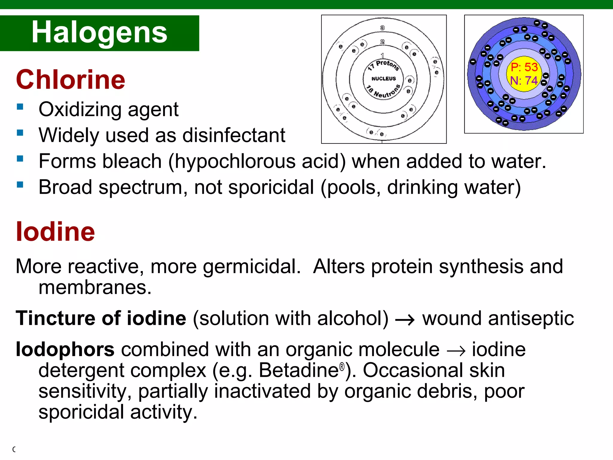 Copyright © 2010 Pearson Education, Inc.
Chlorine
 Oxidizing agent
 Widely used as disinfectant
 Forms bleach (hypochlorous acid) when added to water.
 Broad spectrum, not sporicidal (pools, drinking water)
Iodine
More reactive, more germicidal. Alters protein synthesis and
membranes.
Tincture of iodine (solution with alcohol) → wound antiseptic
Iodophors combined with an organic molecule → iodine
detergent complex (e.g. Betadine®
). Occasional skin
sensitivity, partially inactivated by organic debris, poor
sporicidal activity.
Halogens
 