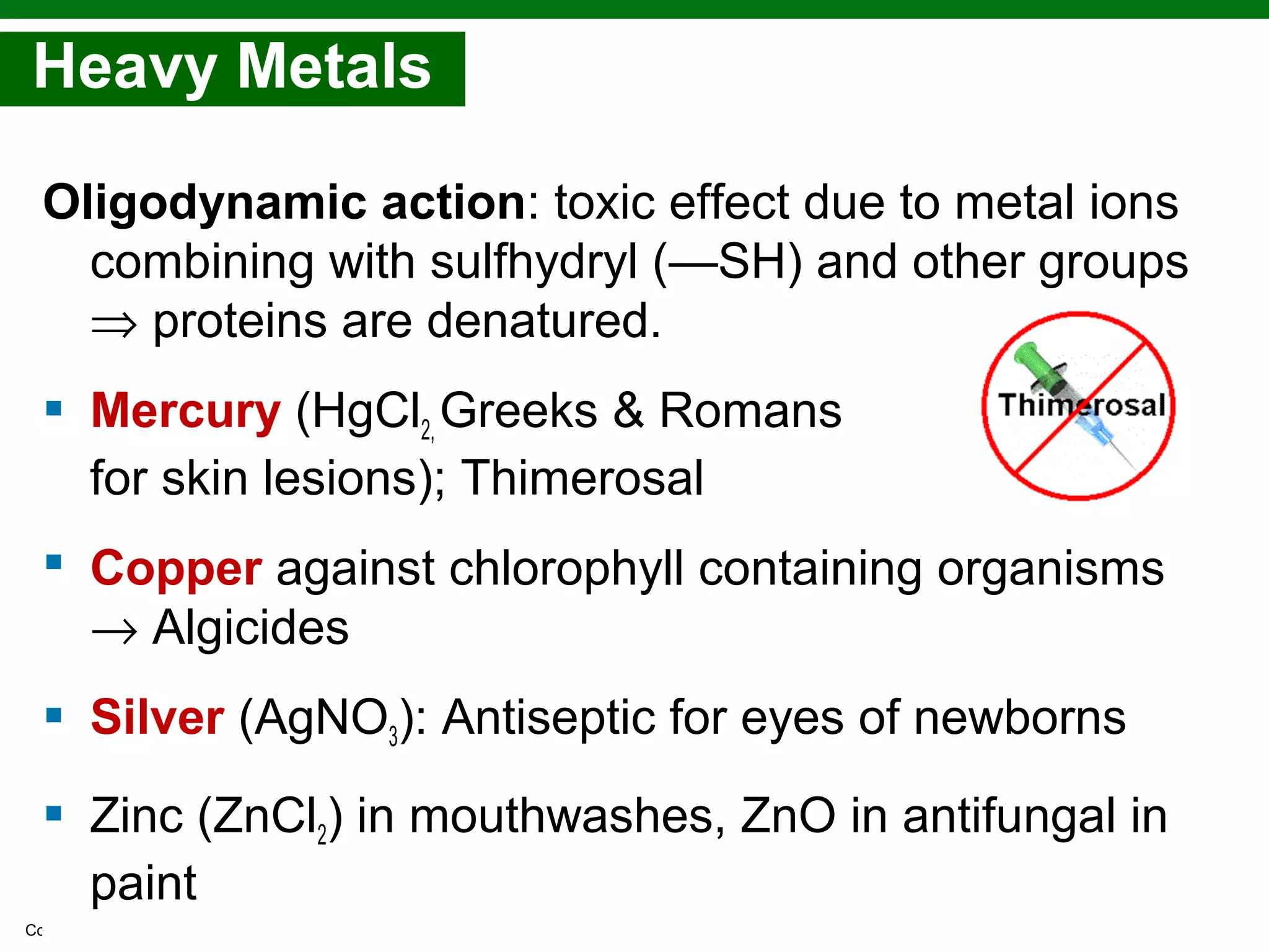 Copyright © 2010 Pearson Education, Inc.
Heavy Metals
Oligodynamic action: toxic effect due to metal ions
combining with sulfhydryl (—SH) and other groups
⇒ proteins are denatured.
 Mercury (HgCl2, Greeks & Romans
for skin lesions); Thimerosal
 Copper against chlorophyll containing organisms
→ Algicides
 Silver (AgNO3): Antiseptic for eyes of newborns
 Zinc (ZnCl2) in mouthwashes, ZnO in antifungal in
paint
 