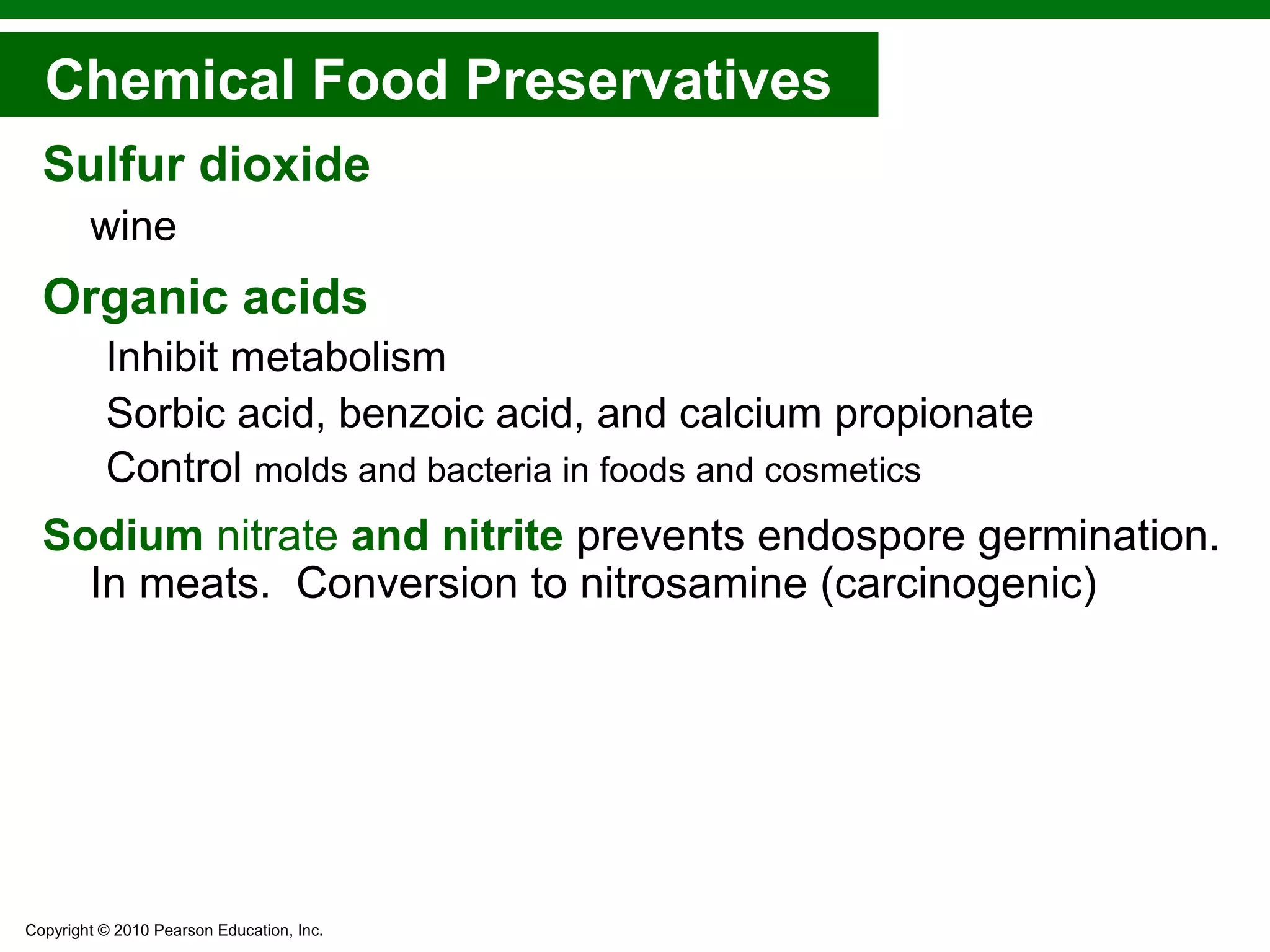 Copyright © 2010 Pearson Education, Inc.
Sulfur dioxide
wine
Organic acids
Inhibit metabolism
Sorbic acid, benzoic acid, and calcium propionate
Control molds and bacteria in foods and cosmetics
Sodium nitrate and nitrite prevents endospore germination.
In meats. Conversion to nitrosamine (carcinogenic)
Chemical Food Preservatives
 