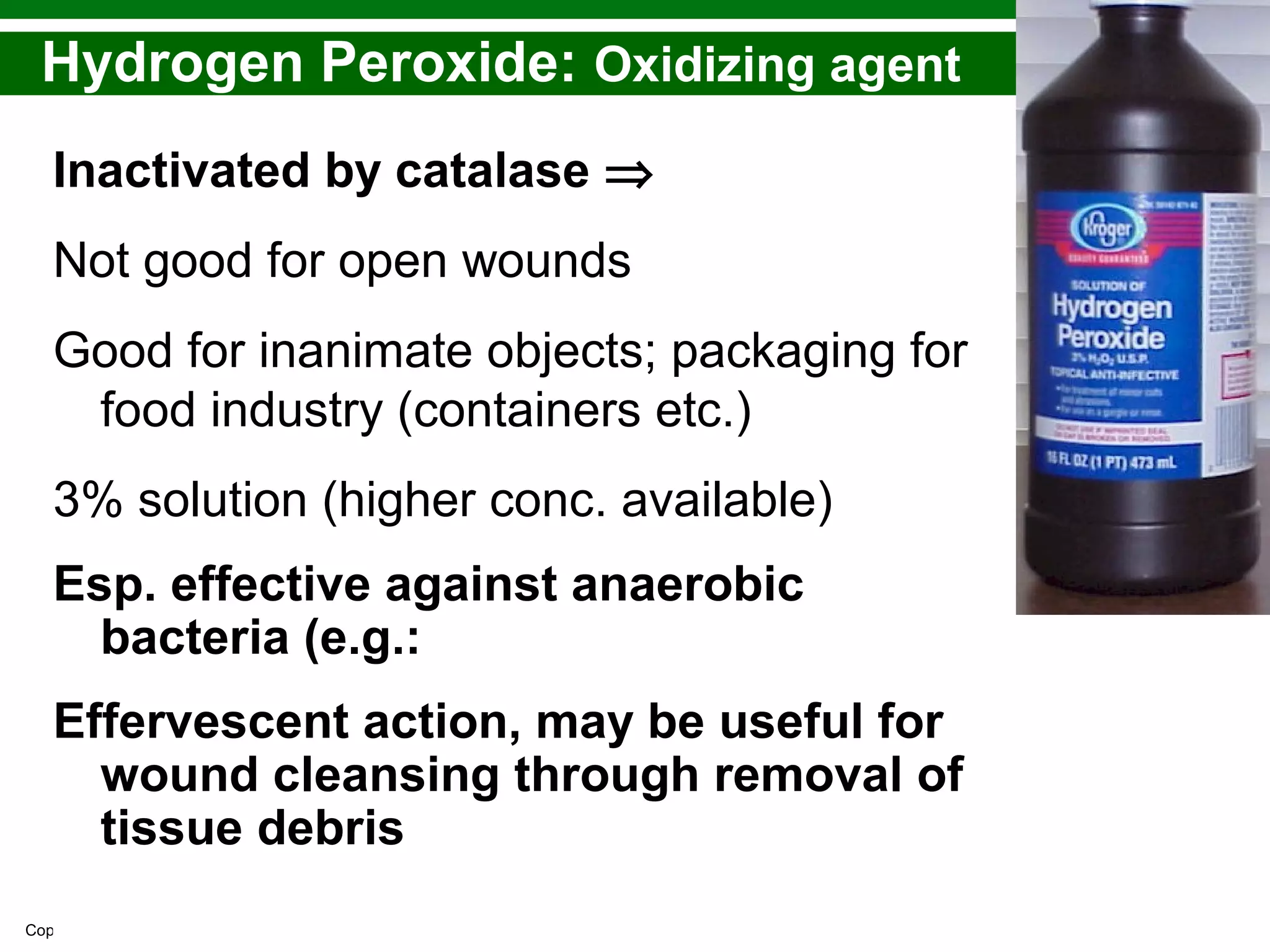 Copyright © 2010 Pearson Education, Inc.
Hydrogen Peroxide: Oxidizing agent
Inactivated by catalase ⇒
Not good for open wounds
Good for inanimate objects; packaging for
food industry (containers etc.)
3% solution (higher conc. available)
Esp. effective against anaerobic
bacteria (e.g.:
Effervescent action, may be useful for
wound cleansing through removal of
tissue debris
 