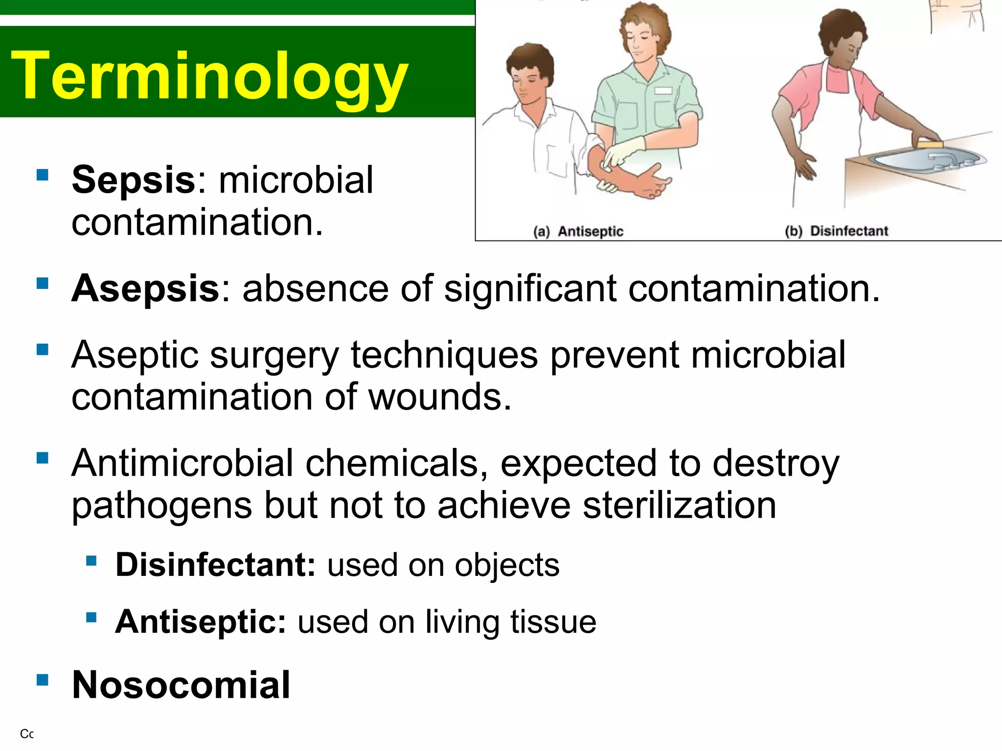 Copyright © 2010 Pearson Education, Inc.
Terminology
 Sepsis: microbial
contamination.
 Asepsis: absence of significant contamination.
 Aseptic surgery techniques prevent microbial
contamination of wounds.
 Antimicrobial chemicals, expected to destroy
pathogens but not to achieve sterilization
 Disinfectant: used on objects
 Antiseptic: used on living tissue
 Nosocomial
 