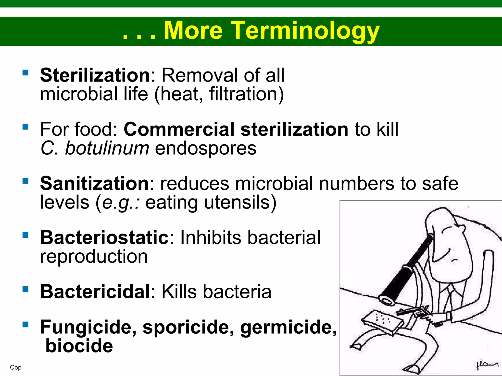 Copyright © 2010 Pearson Education, Inc.
. . . More Terminology
 Sterilization: Removal of all
microbial life (heat, filtration)
 For food: Commercial sterilization to kill
C. botulinum endospores
 Sanitization: reduces microbial numbers to safe
levels (e.g.: eating utensils)
 Bacteriostatic: Inhibits bacterial
reproduction
 Bactericidal: Kills bacteria
 Fungicide, sporicide, germicide,
biocide
 
