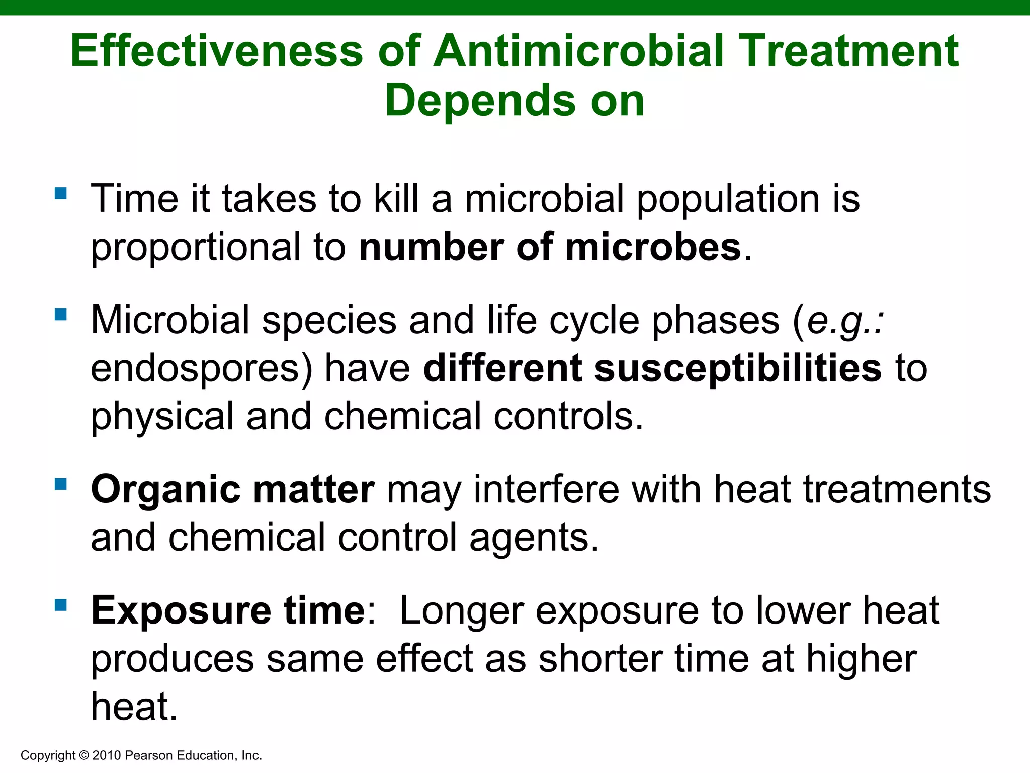 Copyright © 2010 Pearson Education, Inc.
Effectiveness of Antimicrobial Treatment
Depends on
 Time it takes to kill a microbial population is
proportional to number of microbes.
 Microbial species and life cycle phases (e.g.:
endospores) have different susceptibilities to
physical and chemical controls.
 Organic matter may interfere with heat treatments
and chemical control agents.
 Exposure time: Longer exposure to lower heat
produces same effect as shorter time at higher
heat.
 