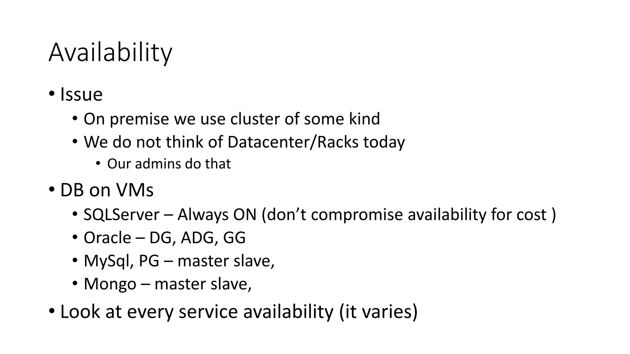 Availability
• Issue
• On premise we use cluster of some kind
• We do not think of Datacenter/Racks today
• Our admins do that
• DB on VMs
• SQLServer – Always ON (don’t compromise availability for cost )
• Oracle – DG, ADG, GG
• MySql, PG – master slave,
• Mongo – master slave,
• Look at every service availability (it varies)
 