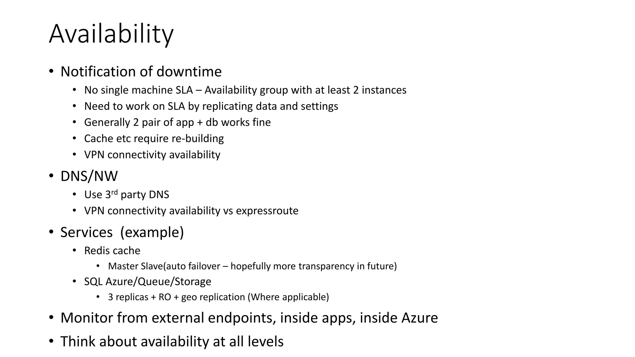 Availability
• Notification of downtime
• No single machine SLA – Availability group with at least 2 instances
• Need to work on SLA by replicating data and settings
• Generally 2 pair of app + db works fine
• Cache etc require re-building
• VPN connectivity availability
• DNS/NW
• Use 3rd party DNS
• VPN connectivity availability vs expressroute
• Services (example)
• Redis cache
• Master Slave(auto failover – hopefully more transparency in future)
• SQL Azure/Queue/Storage
• 3 replicas + RO + geo replication (Where applicable)
• Monitor from external endpoints, inside apps, inside Azure
• Think about availability at all levels
 