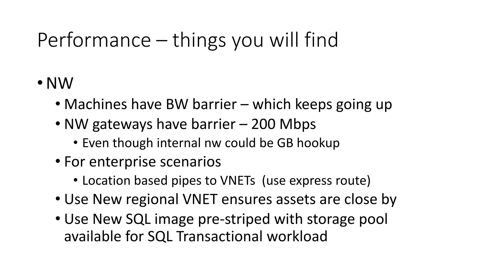 Performance – things you will find
• NW
• Machines have BW barrier – which keeps going up
• NW gateways have barrier – 200 Mbps
• Even though internal nw could be GB hookup
• For enterprise scenarios
• Location based pipes to VNETs (use express route)
• Use New regional VNET ensures assets are close by
• Use New SQL image pre-striped with storage pool
available for SQL Transactional workload
 