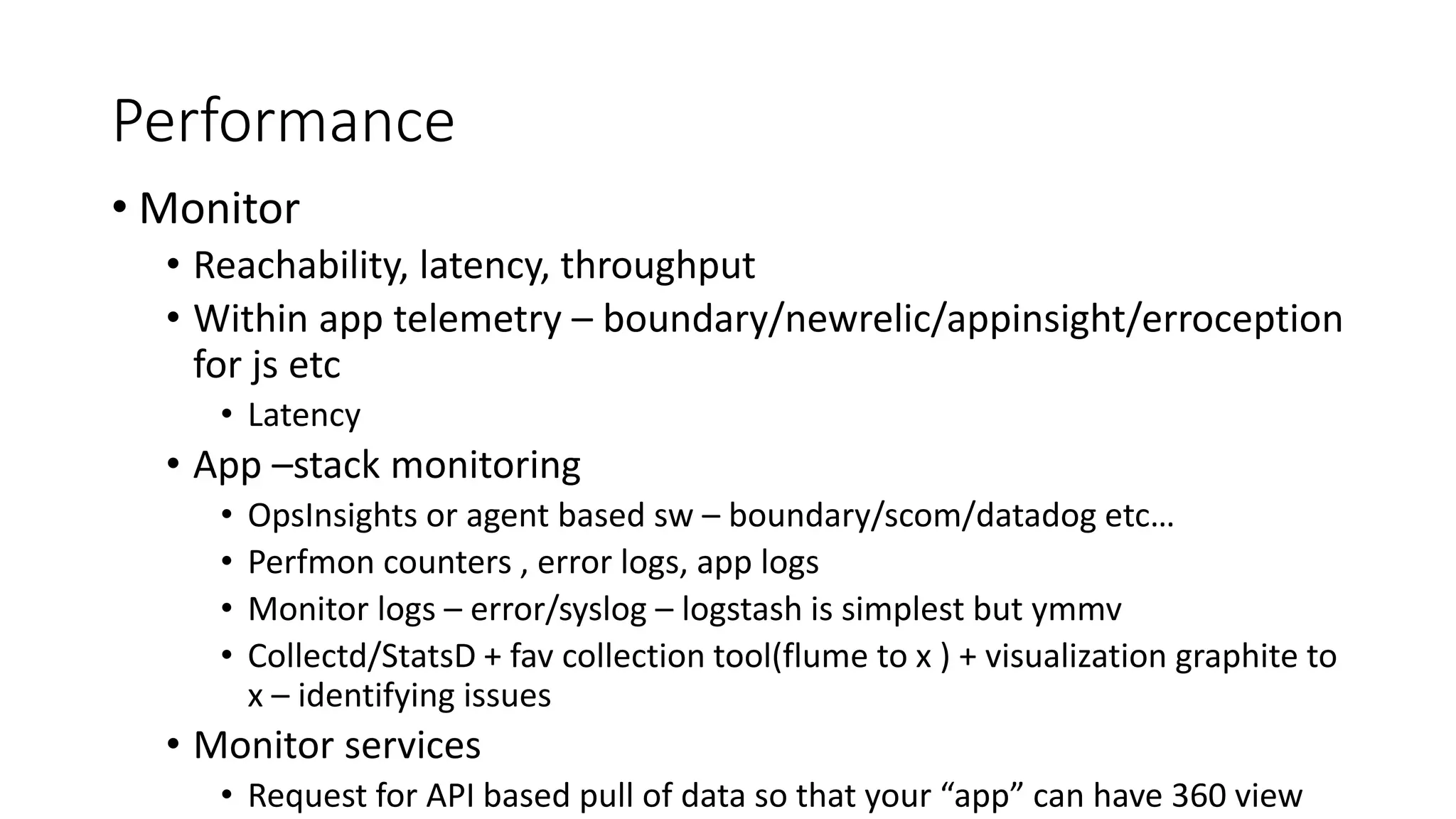 Performance
• Monitor
• Reachability, latency, throughput
• Within app telemetry – boundary/newrelic/appinsight/erroception
for js etc
• Latency
• App –stack monitoring
• OpsInsights or agent based sw – boundary/scom/datadog etc…
• Perfmon counters , error logs, app logs
• Monitor logs – error/syslog – logstash is simplest but ymmv
• Collectd/StatsD + fav collection tool(flume to x ) + visualization graphite to
x – identifying issues
• Monitor services
• Request for API based pull of data so that your “app” can have 360 view
 