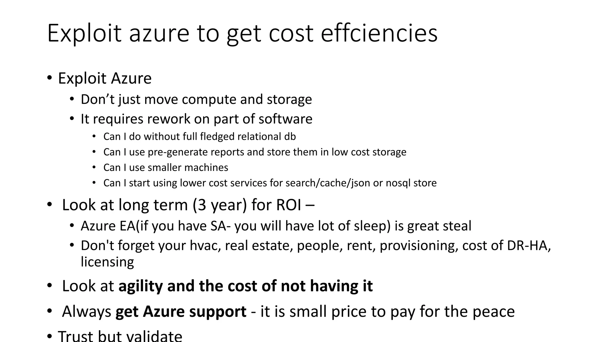 Exploit azure to get cost effciencies
• Exploit Azure
• Don’t just move compute and storage
• It requires rework on part of software
• Can I do without full fledged relational db
• Can I use pre-generate reports and store them in low cost storage
• Can I use smaller machines
• Can I start using lower cost services for search/cache/json or nosql store
• Look at long term (3 year) for ROI –
• Azure EA(if you have SA- you will have lot of sleep) is great steal
• Don't forget your hvac, real estate, people, rent, provisioning, cost of DR-HA,
licensing
• Look at agility and the cost of not having it
• Always get Azure support - it is small price to pay for the peace
 