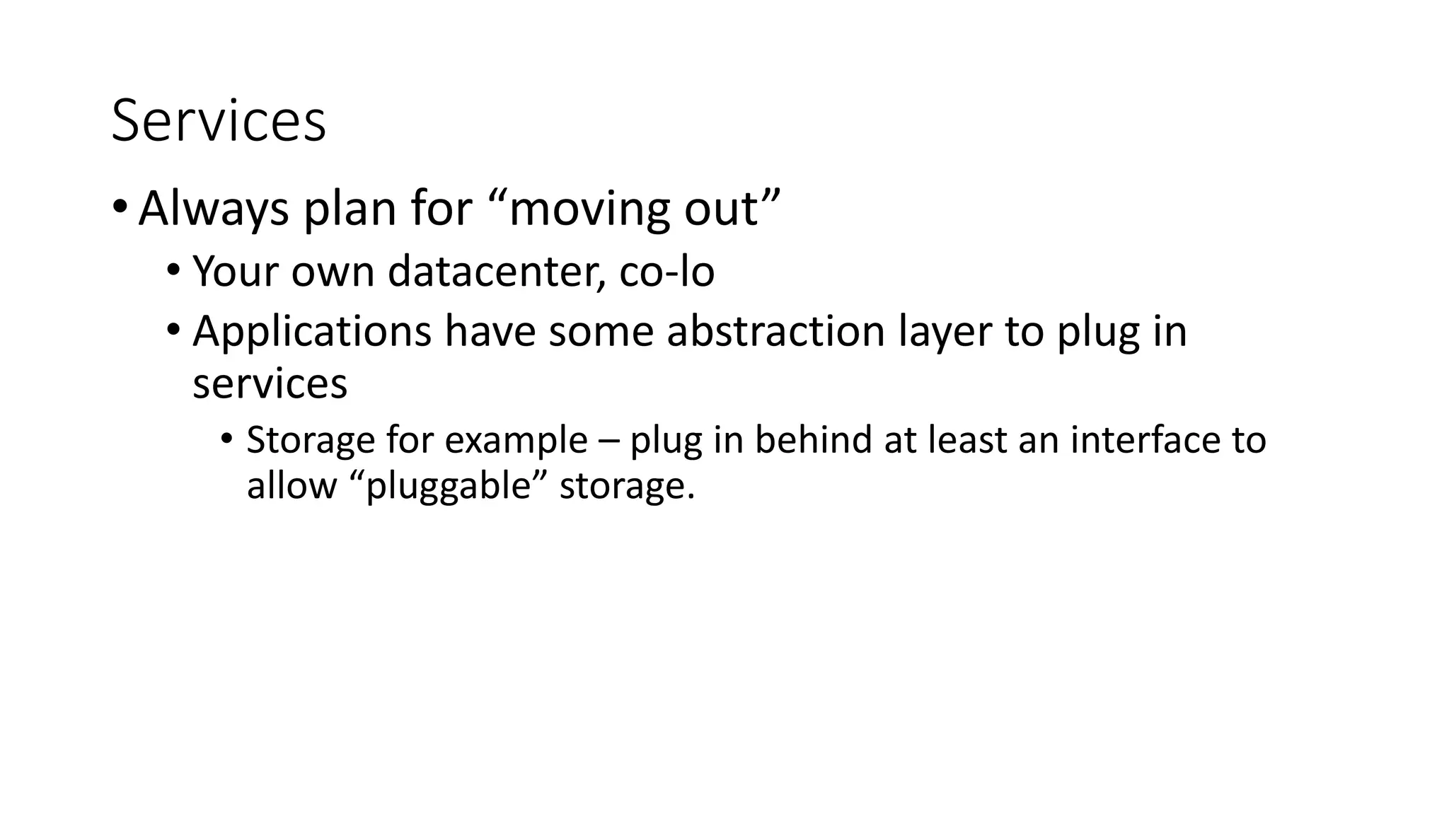 Services
• Always plan for “moving out”
• Your own datacenter, co-lo
• Applications have some abstraction layer to plug in
services
• Storage for example – plug in behind at least an interface to
allow “pluggable” storage.
 
