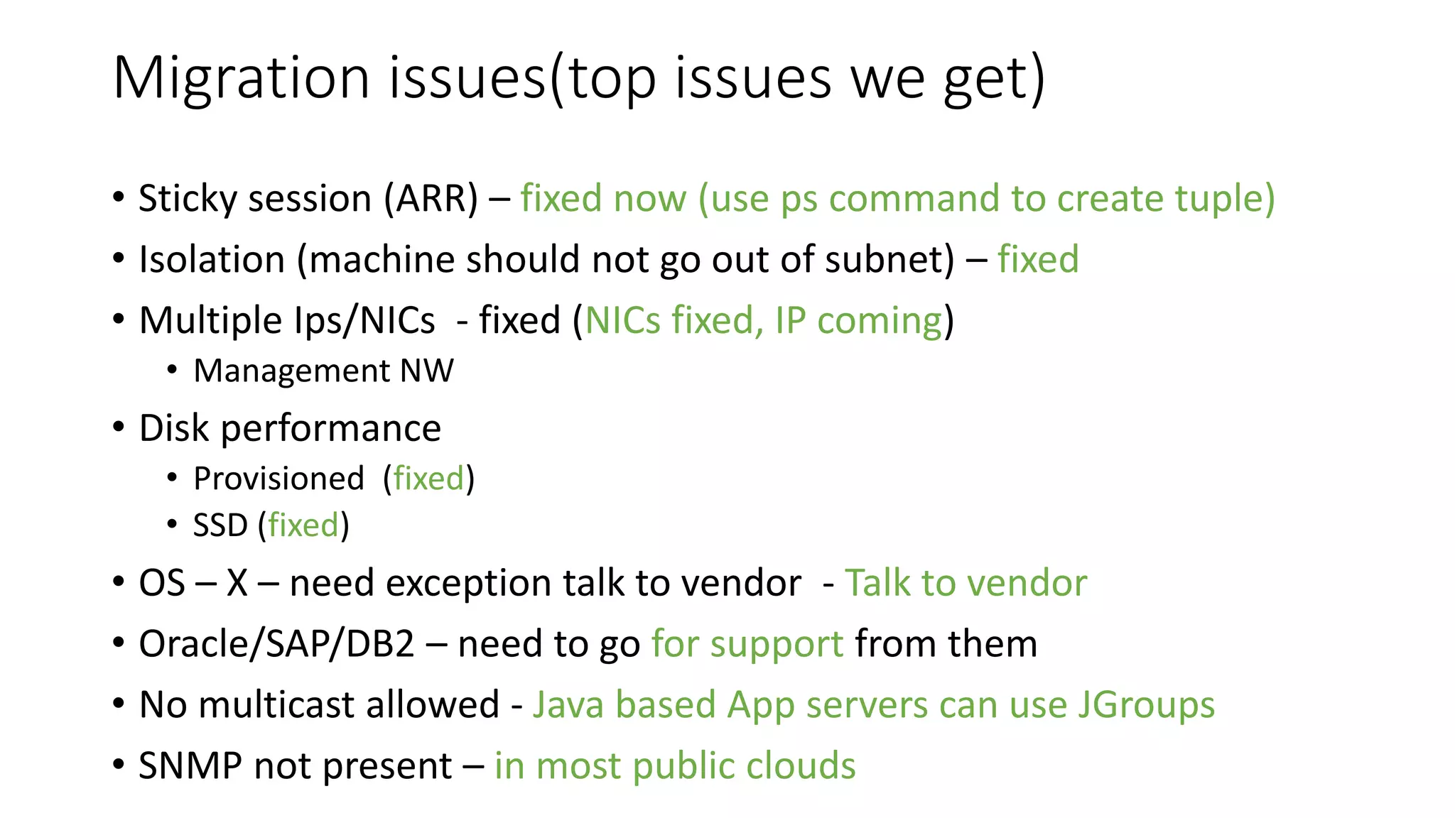 Migration issues(top issues we get)
• Sticky session (ARR) – fixed now (use ps command to create tuple)
• Isolation (machine should not go out of subnet) – fixed
• Multiple Ips/NICs - fixed (NICs fixed, IP coming)
• Management NW
• Disk performance
• Provisioned (fixed)
• SSD (fixed)
• OS – X – need exception talk to vendor - Talk to vendor
• Oracle/SAP/DB2 – need to go for support from them
• No multicast allowed - Java based App servers can use JGroups
• SNMP not present – in most public clouds
 