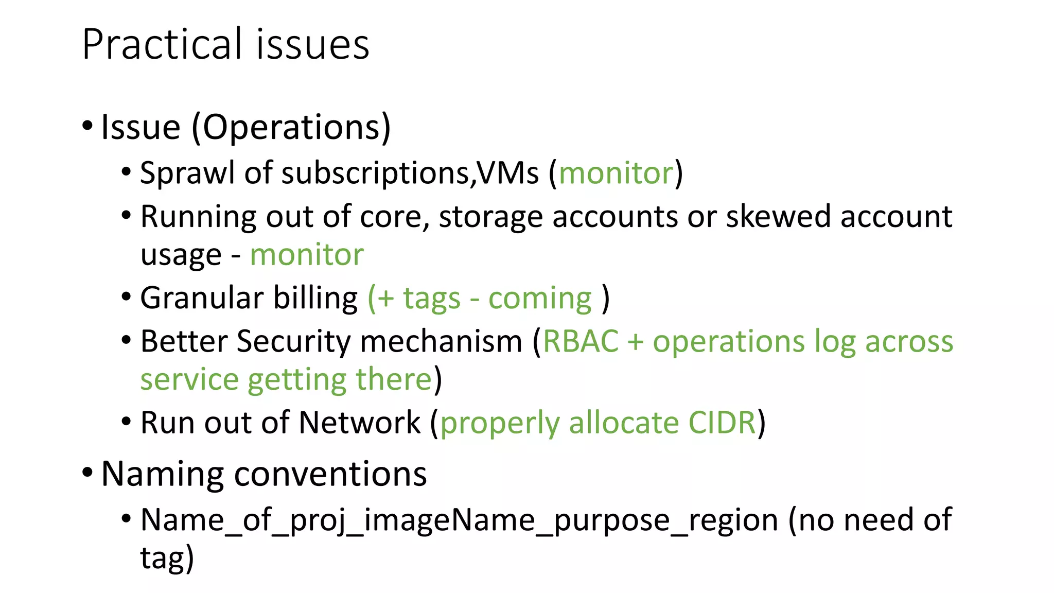 Practical issues
• Issue (Operations)
• Sprawl of subscriptions,VMs (monitor)
• Running out of core, storage accounts or skewed account
usage - monitor
• Granular billing (+ tags - coming )
• Better Security mechanism (RBAC + operations log across
service getting there)
• Run out of Network (properly allocate CIDR)
• Naming conventions
• Name_of_proj_imageName_purpose_region (no need of
tag)
 