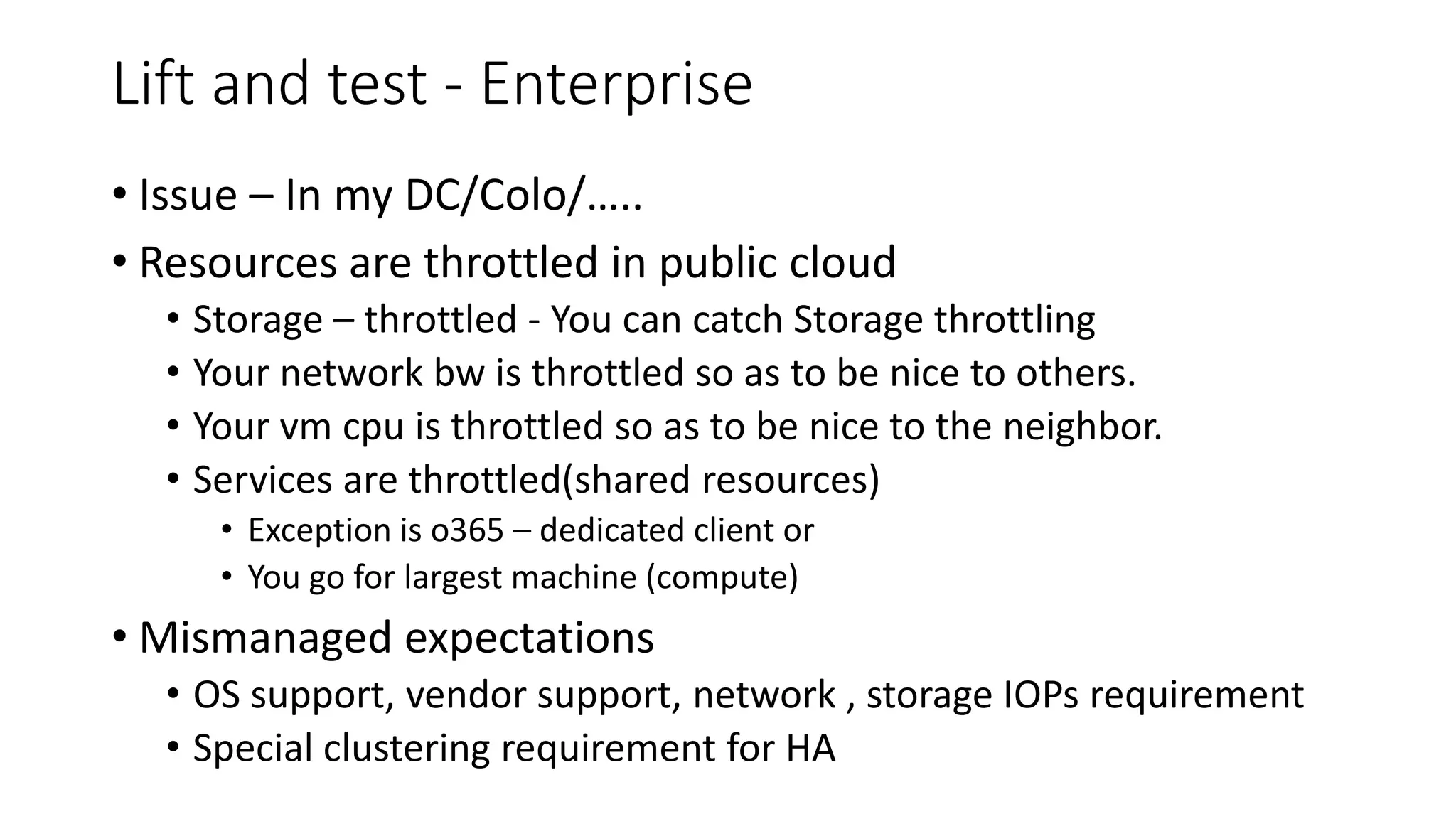 Lift and test - Enterprise
• Issue – In my DC/Colo/…..
• Resources are throttled in public cloud
• Storage – throttled - You can catch Storage throttling
• Your network bw is throttled so as to be nice to others.
• Your vm cpu is throttled so as to be nice to the neighbor.
• Services are throttled(shared resources)
• Exception is o365 – dedicated client or
• You go for largest machine (compute)
• Mismanaged expectations
• OS support, vendor support, network , storage IOPs requirement
• Special clustering requirement for HA
 