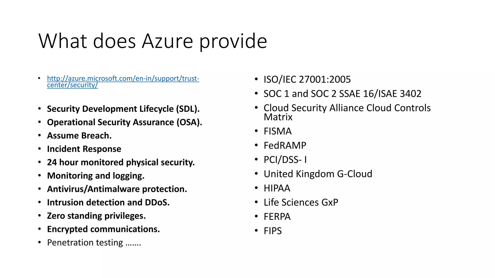 What does Azure provide
• http://azure.microsoft.com/en-in/support/trust-
center/security/
• Security Development Lifecycle (SDL).
• Operational Security Assurance (OSA).
• Assume Breach.
• Incident Response
• 24 hour monitored physical security.
• Monitoring and logging.
• Antivirus/Antimalware protection.
• Intrusion detection and DDoS.
• Zero standing privileges.
• Encrypted communications.
• Penetration testing …….
• ISO/IEC 27001:2005
• SOC 1 and SOC 2 SSAE 16/ISAE 3402
• Cloud Security Alliance Cloud Controls
Matrix
• FISMA
• FedRAMP
• PCI/DSS- I
• United Kingdom G-Cloud
• HIPAA
• Life Sciences GxP
• FERPA
• FIPS
 