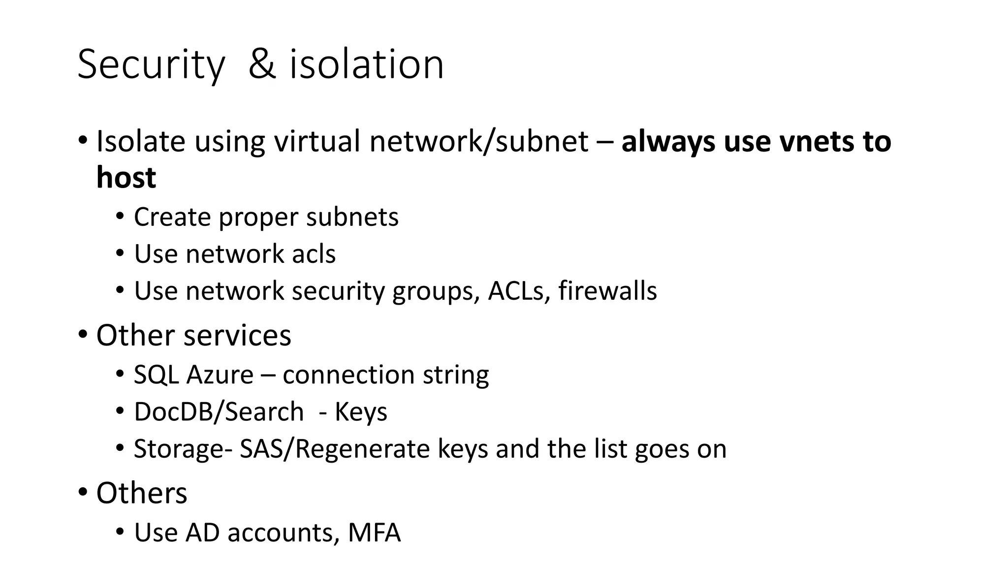 Security & isolation
• Isolate using virtual network/subnet – always use vnets to
host
• Create proper subnets
• Use network acls
• Use network security groups, ACLs, firewalls
• Other services
• SQL Azure – connection string
• DocDB/Search - Keys
• Storage- SAS/Regenerate keys and the list goes on
• Others
• Use AD accounts, MFA
 
