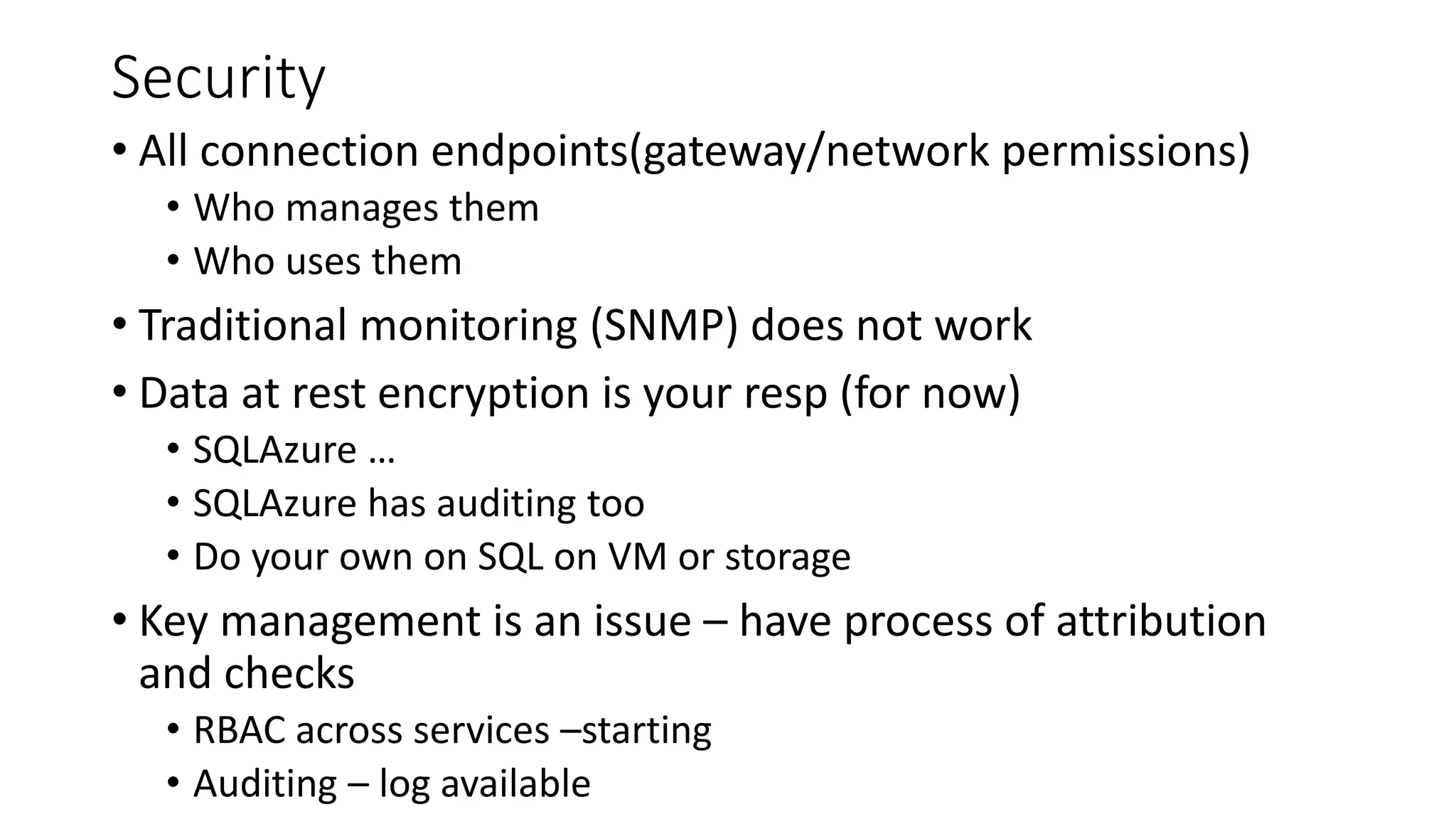 Security
• All connection endpoints(gateway/network permissions)
• Who manages them
• Who uses them
• Traditional monitoring (SNMP) does not work
• Data at rest encryption is your resp (for now)
• SQLAzure …
• SQLAzure has auditing too
• Do your own on SQL on VM or storage
• Key management is an issue – have process of attribution
and checks
• RBAC across services –starting
• Auditing – log available
 