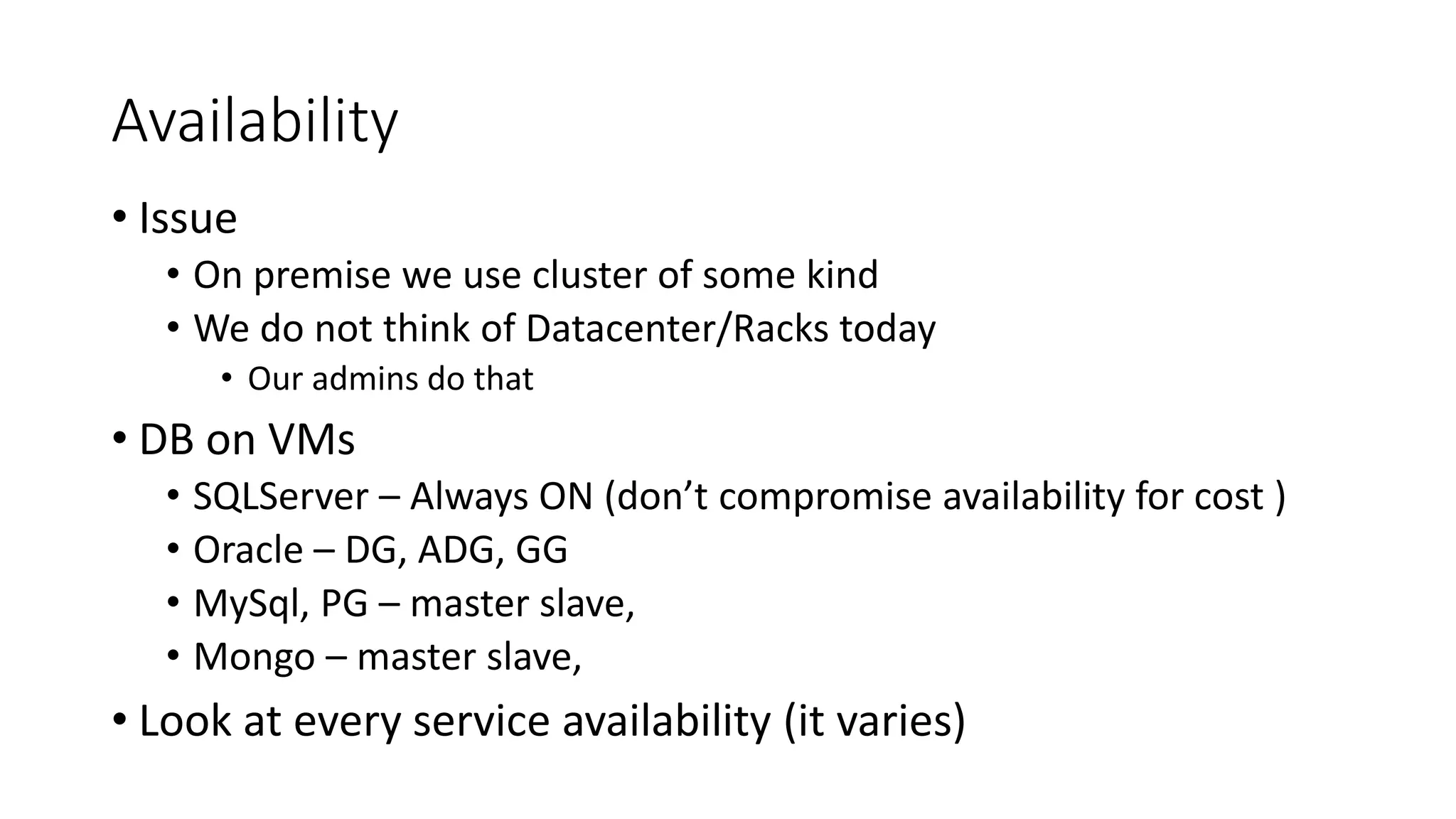 Availability
• Issue
• On premise we use cluster of some kind
• We do not think of Datacenter/Racks today
• Our admins do that
• DB on VMs
• SQLServer – Always ON (don’t compromise availability for cost )
• Oracle – DG, ADG, GG
• MySql, PG – master slave,
• Mongo – master slave,
• Look at every service availability (it varies)
 