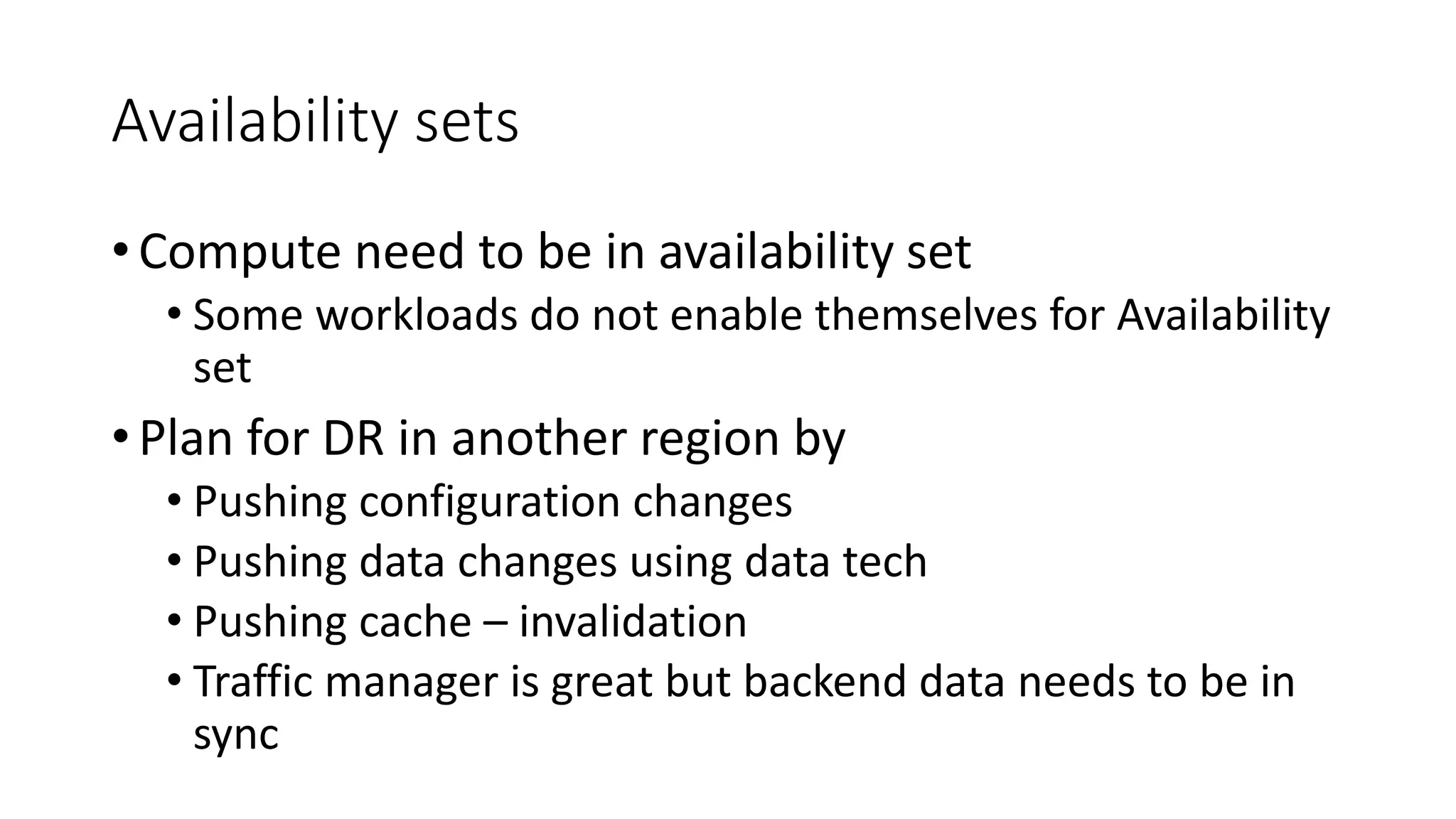 Availability sets
• Compute need to be in availability set
• Some workloads do not enable themselves for Availability
set
• Plan for DR in another region by
• Pushing configuration changes
• Pushing data changes using data tech
• Pushing cache – invalidation
• Traffic manager is great but backend data needs to be in
sync
 