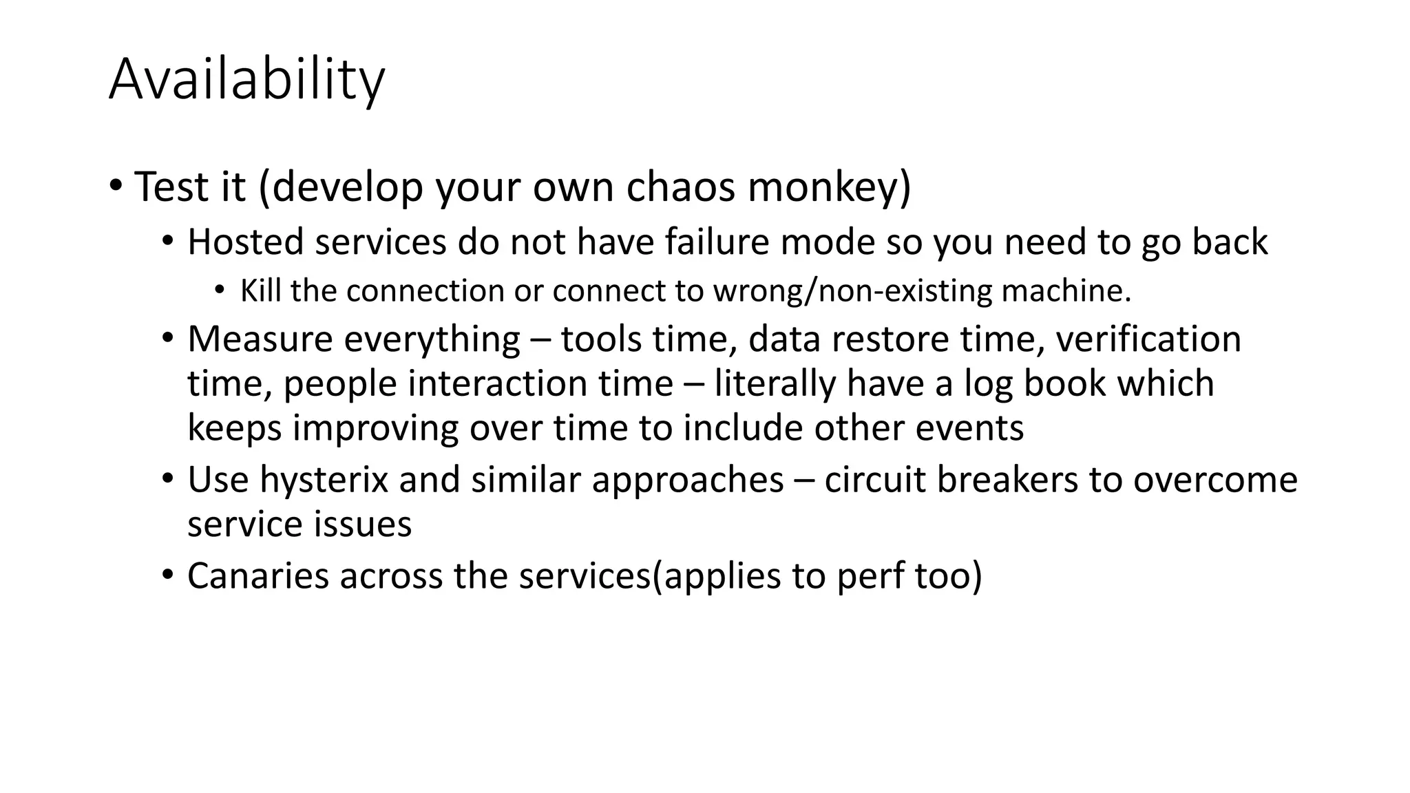 Availability
• Test it (develop your own chaos monkey)
• Hosted services do not have failure mode so you need to go back
• Kill the connection or connect to wrong/non-existing machine.
• Measure everything – tools time, data restore time, verification
time, people interaction time – literally have a log book which
keeps improving over time to include other events
• Use hysterix and similar approaches – circuit breakers to overcome
service issues
• Canaries across the services(applies to perf too)
 