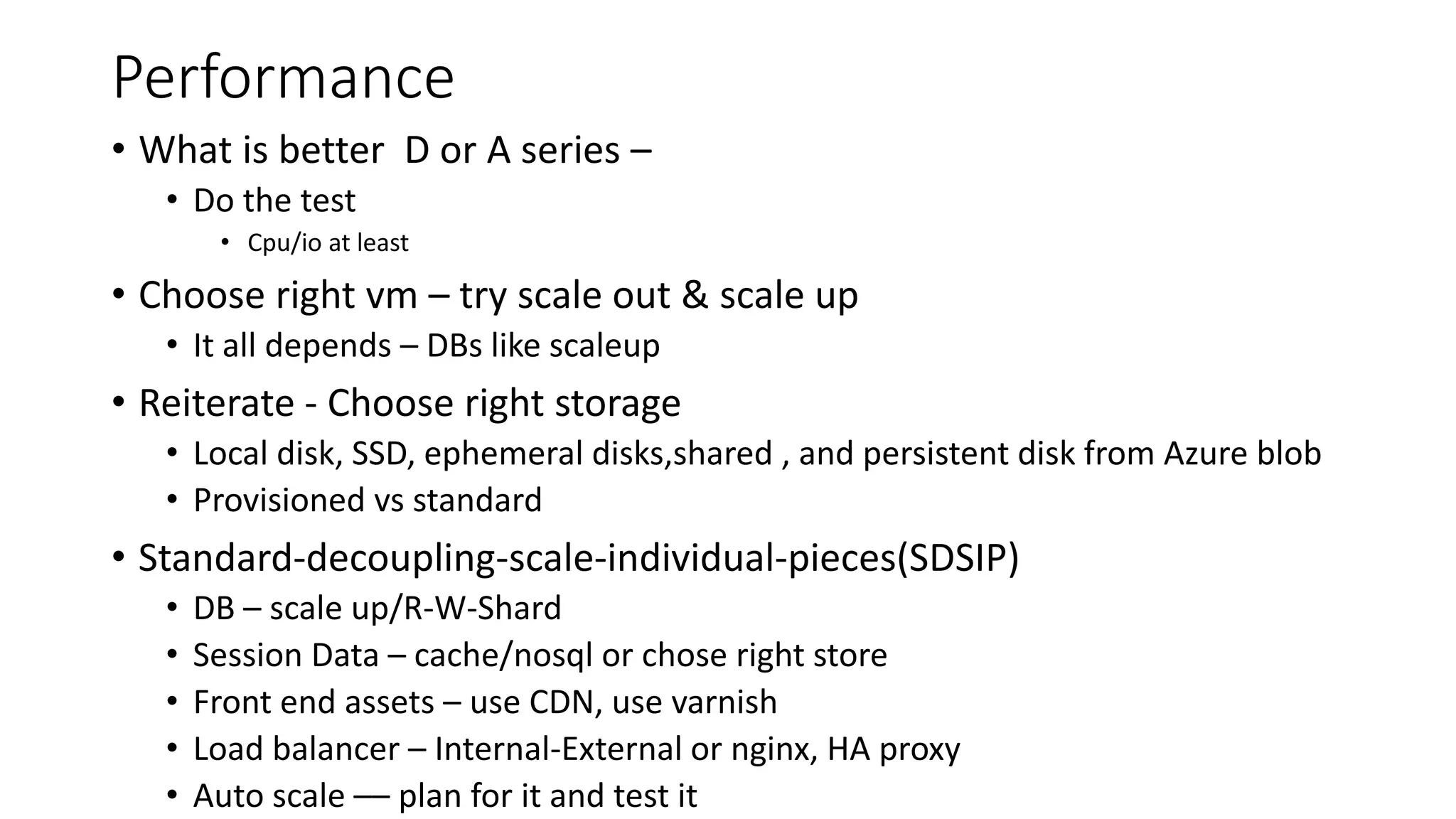 Performance
• What is better D or A series –
• Do the test
• Cpu/io at least
• Choose right vm – try scale out & scale up
• It all depends – DBs like scaleup
• Reiterate - Choose right storage
• Local disk, SSD, ephemeral disks,shared , and persistent disk from Azure blob
• Provisioned vs standard
• Standard-decoupling-scale-individual-pieces(SDSIP)
• DB – scale up/R-W-Shard
• Session Data – cache/nosql or chose right store
• Front end assets – use CDN, use varnish
• Load balancer – Internal-External or nginx, HA proxy
• Auto scale –– plan for it and test it
 
