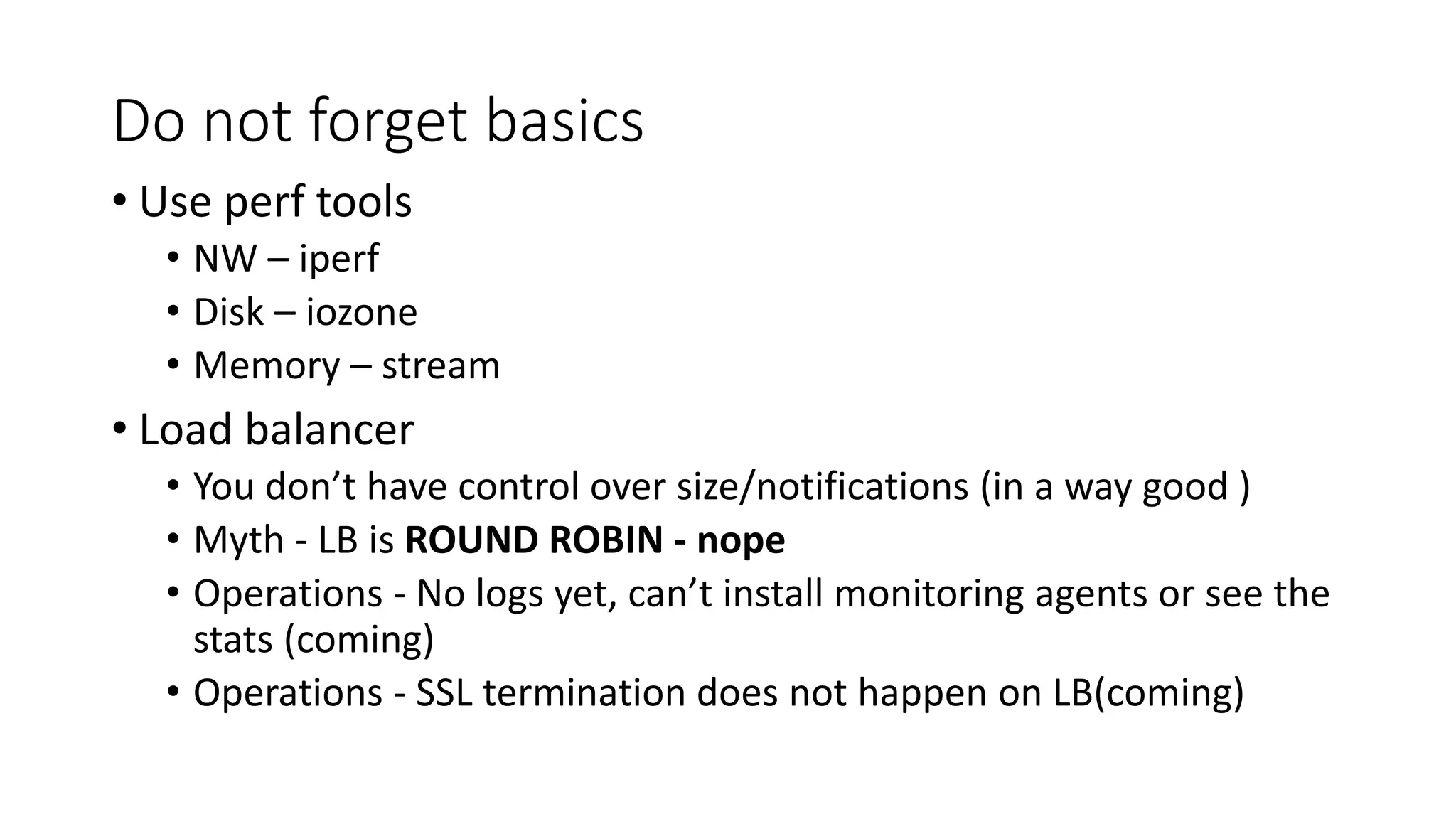 Do not forget basics
• Use perf tools
• NW – iperf
• Disk – iozone
• Memory – stream
• Load balancer
• You don’t have control over size/notifications (in a way good )
• Myth - LB is ROUND ROBIN - nope
• Operations - No logs yet, can’t install monitoring agents or see the
stats (coming)
• Operations - SSL termination does not happen on LB(coming)
 