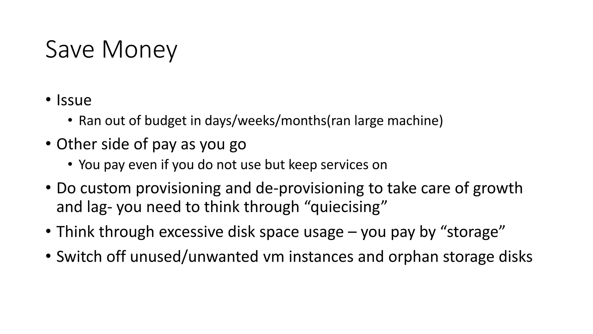 Save Money
• Issue
• Ran out of budget in days/weeks/months(ran large machine)
• Other side of pay as you go
• You pay even if you do not use but keep services on
• Do custom provisioning and de-provisioning to take care of growth
and lag- you need to think through “quiecising”
• Think through excessive disk space usage – you pay by “storage”
• Switch off unused/unwanted vm instances and orphan storage disks
 