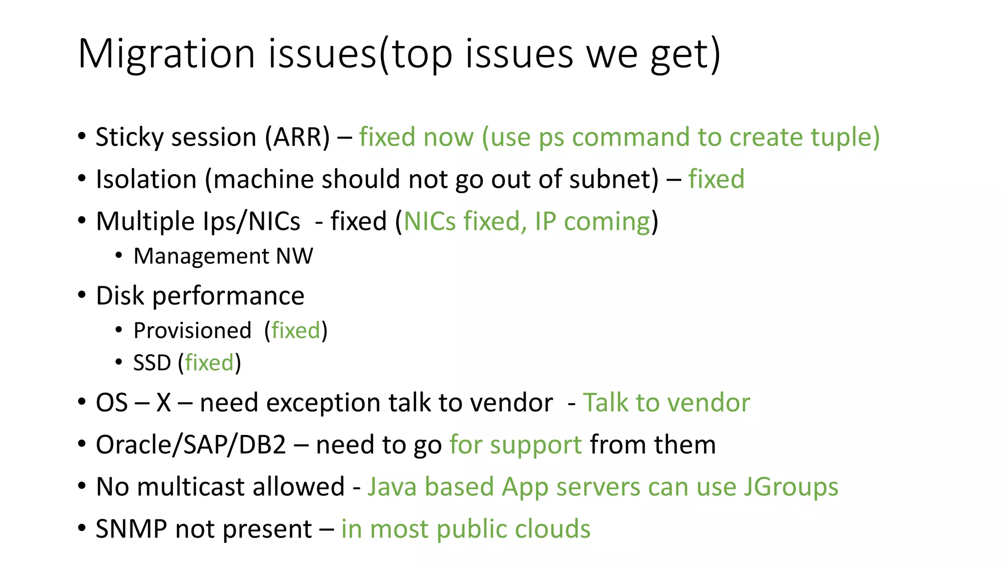 Migration issues(top issues we get)
• Sticky session (ARR) – fixed now (use ps command to create tuple)
• Isolation (machine should not go out of subnet) – fixed
• Multiple Ips/NICs - fixed (NICs fixed, IP coming)
• Management NW
• Disk performance
• Provisioned (fixed)
• SSD (fixed)
• OS – X – need exception talk to vendor - Talk to vendor
• Oracle/SAP/DB2 – need to go for support from them
• No multicast allowed - Java based App servers can use JGroups
• SNMP not present – in most public clouds
 