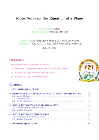 More Notes on the Equation of a Plane
Course Unit:Vectors
Course organiser:Mujungu Herbert
Subject: MATHEMATICS FOR YEAR ONE 2019/2020
Institution: NATIONAL TEACHERS’ COLLEGE KABALE
July 30, 2020
Objectives
These notes will make the students be able to;
i). Determine the perpendicular distance of a point from a plane.
ii). Calculate an angle between a line and a plane.
iii). Calculate an angle between two planes.
Contents
1 EQUATION OF A PLANE 1
2 PERPENDICULAR DISTANCE FROM A POINT TO THE PLANE 2
2.1 Vector Method . . . . . . . . . . . . . . . . . . . . . . . . . . . . . . . . . . . . 2
2.2 Cartesian Form . . . . . . . . . . . . . . . . . . . . . . . . . . . . . . . . . . . . 2
2.3 Worked Examples . . . . . . . . . . . . . . . . . . . . . . . . . . . . . . . . . . . 3
3 ANGLE BETWEEN A PLANE AND A LINE 4
3.1 Derivation of the formular used . . . . . . . . . . . . . . . . . . . . . . . . . . . 4
3.2 Worked Examples . . . . . . . . . . . . . . . . . . . . . . . . . . . . . . . . . . . 4
4 ANGLE BETWEEN TWO PLANES 5
4.1 Derivation of the formular used . . . . . . . . . . . . . . . . . . . . . . . . . . . 5
4.2 Worked Examples . . . . . . . . . . . . . . . . . . . . . . . . . . . . . . . . . . . 5
5 REVISION QUESTIONS 6
 