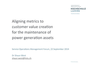 Aligning&metrics&to&
customer&value&crea1on&&
for&the&maintenance&of&&
power&genera1on&assets&
&
Service&Opera1ons&Management&Forum,&22&September&2014&
Dr&Shaun&West&
shaun.west@hslu.ch&
 