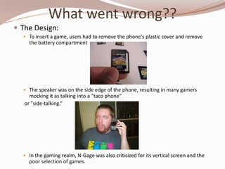 What went wrong??
 The Design:
   To insert a game, users had to remove the phone's plastic cover and remove
     the battery compartment




   The speaker was on the side edge of the phone, resulting in many gamers
     mocking it as talking into a "taco phone“
   or "side-talking.“




   In the gaming realm, N-Gage was also criticized for its vertical screen and the
     poor selection of games.
 